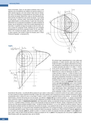 SOLUÇÕES



     traços horizontais). Cada um dos planos auxiliares corta o cone
     segundo uma circunferência (ver relatório do exercício anterior) e o
     plano secante segundo uma recta vertical. Cada recta de intersec-
     ção corta a circunferência correspondente em dois pontos, que são
     dois pontos da secção. Desta forma, cada um dos três planos auxi-
     liares permitiu-nos determinar dois pontos da secção, o que resulta
     em seis pontos – já temos, então, nove pontos da secção (os seis
     agora determinados e os três primeiros). A partir dos nove pontos,
     desenharam-se as projecções da parábola e do sólido resultante da
     secção, que se representou a traço forte (a parte desprezada fica a
     traço leve). A superfície da figura da secção (a área do corte), por-
     que é visível em projecção frontal, identificou-se com tracejado
     paralelamente ao eixo X (em projecção frontal). Por fim, para deter-
     minar a V.G. da figura da secção, optou-se por rebater o plano α
     (o plano secante, que contém a figura da secção) para o Plano
     Frontal de Projecção – a charneira foi fα.




     167.




                                                                                            Em primeiro lugar, representaram-se o cone, pelas suas
                                                                                            projecções, e o plano secante, pelos seus traços, em
                                                                                            função dos dados. Em seguida, efectuaram-se os traça-
                                                                                            dos necessários à identificação do tipo de cónica que é
                                                                                            a secção produzida pelo plano θ no sólido. 1. Condu-
                                                                                            ziu-se, por V, um plano paralelo a π – o plano π1 (o que
                                                                                            se processou de forma directa, pois π é projectante). 2.
                                                                                            Determinou-se a recta de intersecção do plano π1 com
                                                                                            o plano da base (o plano ϕ) – a recta i (a recta i é uma
                                                                                            recta vertical, pois trata-se da recta de intersecção entre
                                                                                            dois planos projectantes horizontais). 3. Averiguou-se a
                                                                                            posição relativa da recta i e da base do cone – a recta i
                                                                                            é secante à base do cone, pelo que a secção que o pla-
                                                                                            no π produz no cone é uma hipérbole (mais correcta-
                                                                                            mente é um ramo da hipérbole, pois o cone é limitado
                                                                                            lateralmente por uma única folha de uma superfície có-
                                                                                            nica). Já sabendo o tipo de cónica gerada, procedeu-se
                                                                                            à sua determinação. Assim, determinaram-se, antes de
                                                                                            mais, os pontos em que o plano secante corta os con-
                                                                                            tornos aparentes. O plano π corta o contorno aparente
     horizontal em três pontos – os pontos A e B (os pontos em que o plano π corta a base) e o ponto C (o ponto em que o plano π corta a gera-
     triz mais à direita do contorno aparente horizontal). O plano não corta a geratriz mais à esquerda do contorno aparente horizontal no espaço
     compreendido entre o vértice do cone e a sua base). O plano π corta o contorno aparente frontal em dois pontos – os pontos A e B (já
     determinados). Já temos três pontos da curva da secção, que definem o espaço útil para os planos auxiliares – é o espaço compreendido
     entre o ponto C e a base do cone (C é o ponto de maior afastamento da secção e A e B os seus pontos de menor afastamento). Note que,
     atendendo a que o plano π é duplamente projectante, caso fosse pedido, apenas, as projecções da figura da secção (e é pedida, também,
     a sua V.G.), o problema estaria concluído, pois as duas projecções da figura da secção se reduzem, ambas, a segmentos de recta. Assim,
     recorreu-se a três planos auxiliares paralelos à base – os planos frontais (de frente) ϕ1, ϕ2 e ϕ3 (ver relatório do exercício anterior). Cada um
     dos três planos auxiliares permitiu-nos determinar dois pontos da secção, o que resulta em seis pontos. Uma vez que já tínhamos as projec-
     ções da figura da secção, os nove pontos serão necessários para determinar a V.G. da figura da secção, o que se processa com o recurso a
     um processo geométrico auxiliar. Optou-se pela mudança do diedro de projecção. Substituiu-se o Plano Frontal de Projecção (plano 2) por
     um novo plano de projecção (plano 4), paralelo ao plano π e criando um diedro de projecção (formado pelo plano 1 e pelo plano 4) no
     qual o plano π seja um plano frontal (de frente) e a figura se projecte em V.G. no plano 4. As projecções dos nove pontos no plano 4 foram
     determinadas a partir das respectivas cotas, que se mantêm.


66
 