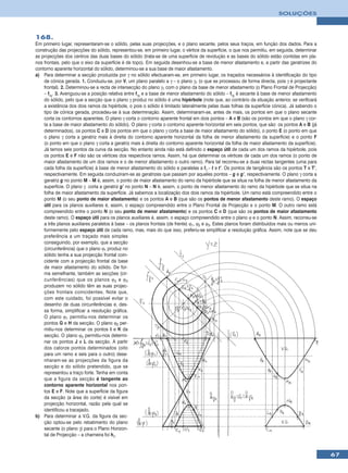 SOLUÇÕES



168.
Em primeiro lugar, representaram-se o sólido, pelas suas projecções, e o plano secante, pelos seus traços, em função dos dados. Para a
construção das projecções do sólido, representou-se, em primeiro lugar, o vértice da superfície, o que nos permitiu, em seguida, determinar
as projecções dos centros das duas bases do sólido (trata-se de uma superfície de revolução e as bases do sólido estão contidas em pla-
nos frontais, pelo que o eixo da superfície é de topo). Em seguida desenhou-se a base de menor afastamento e, a partir das geratrizes do
contorno aparente horizontal do sólido, determinou-se a sua base de maior afastamento.
a) Para determinar a secção produzida por γ no sólido efectuaram-se, em primeiro lugar, os traçados necessários à identificação do tipo
    de cónica gerada. 1. Conduziu-se, por V, um plano paralelo a γ – o plano γ1 (o que se processou de forma directa, pois γ é projectante
    frontal). 2. Determinou-se a recta de intersecção do plano γ1 com o plano da base de menor afastamento (o Plano Frontal de Projecção)
    – fγ1. 3. Averiguou-se a posição relativa entre fγ1 e a base de menor afastamento do sólido – fγ1 é secante à base de menor afastamento
    do sólido, pelo que a secção que o plano γ produz no sólido é uma hipérbole (note que, ao contrário da situação anterior, se verificará
    a existência dos dois ramos da hipérbole, o pois o sólido é limitado lateralmente pelas duas folhas da superfície cónica). Já sabendo o
    tipo de cónica gerada, procedeu-se à sua determinação. Assim, determinaram-se, antes de mais, os pontos em que o plano secante
    corta os contornos aparentes. O plano γ corta o contorno aparente frontal em dois pontos – A e B (são os pontos em que o plano γ cor-
    ta a base de maior afastamento do sólido). O plano γ corta o contorno aparente horizontal em seis pontos, que são: os pontos A e B (já
    determinados), os pontos C e D (os pontos em que o plano γ corta a base de maior afastamento do sólido), o ponto E (o ponto em que
    o plano γ corta a geratriz mais à direita do contorno aparente horizontal da folha de menor afastamento da superfície) e o ponto F
    (o ponto em que o plano γ corta a geratriz mais à direita do contorno aparente horizontal da folha de maior afastamento da superfície).
    Já temos seis pontos da curva da secção. No entanto ainda não está definido o espaço útil de cada um dos ramos da hipérbole, pois
    os pontos E e F não são os vértices dos respectivos ramos. Assim, há que determinar os vértices de cada um dos ramos (o ponto de
    maior afastamento de um dos ramos e o de menor afastamento o outro ramo). Para tal recorreu-se a duas rectas tangentes (uma para
    cada folha da superfície) à base de menor afastamento do sólido e paralelas a fγ – t e t’. Os pontos de tangência são os pontos T e T’,
    respectivamente. Em seguida conduziram-se as geratrizes que passam por aqueles pontos – g e g’, respectivamente. O plano γ corta a
    geratriz g no ponto M – M é, assim, o ponto de maior afastamento do ramo da hipérbole que se situa na folha de menor afastamento da
    superfície. O plano γ corta a geratriz g’ no ponto N – N é, assim, o ponto de menor afastamento do ramo da hipérbole que se situa na
    folha de maior afastamento da superfície. Já sabemos a localização dos dois ramos da hipérbole. Um ramo está compreendido entre o
    ponto M (o seu ponto de maior afastamento) e os pontos A e B (que são os pontos de menor afastamento deste ramo). O espaço
    útil para os planos auxiliares é, assim, o espaço compreendido entre o Plano Frontal de Projecção e o ponto M. O outro ramo está
    compreendido entre o ponto N (o seu ponto de menor afastamento) e os pontos C e D (que são os pontos de maior afastamento
    deste ramo). O espaço útil para os planos auxiliares é, assim, o espaço compreendido entre o plano ϕ e o ponto N. Assim, recorreu-se
    a três planos auxiliares paralelos à base – os planos frontais (de frente) ϕ1, ϕ2 e ϕ3. Estes planos foram distribuídos mais ou menos uni-
    formemente pelo espaço útil de cada ramo, mas, mais do que isso, preferiu-se simplificar a resolução gráfica. Assim, note que se deu
    preferência a um traçado mais simples
    conseguindo, por exemplo, que a secção
    (circunferência) que o plano ϕ1 produz no
    sólido tenha a sua projecção frontal coin-
    cidente com a projecção frontal da base
    de maior afastamento do sólido. De for-
    ma semelhante, também as secções (cir-
    cunferências) que os planos ϕ 2 e ϕ 3
    produzem no sólido têm as suas projec-
    ções frontais coincidentes. Note que,
    com este cuidado, foi possível evitar o
    desenho de duas circunferências e, des-
    sa forma, simplificar a resolução gráfica.
    O plano ϕ1 permitiu-nos determinar os
    pontos G e H da secção. O plano ϕ2 per-
    mitiu-nos determinar os pontos I e K da
    secção. O plano ϕ3 permitiu-nos determi-
    nar os pontos J e L da secção. A partir
    dos catorze pontos determinados (oito
    para um ramo e seis para o outro) dese-
    nharam-se as projecções da figura da
    secção e do sólido pretendido, que se
    representou a traço forte. Tenha em conta
    que a figura da secção é tangente ao
    contorno aparente horizontal nos pon-
    tos E e F. Note que a superfície da figura
    da secção (a área do corte) é visível em
    projecção horizontal, razão pela qual se
    identificou a tracejado.
b) Para determinar a V.G. da figura da sec-
    ção optou-se pelo rebatimento do plano
    secante (o plano γ) para o Plano Horizon-
    tal de Projecção – a charneira foi hγ.



                                                                                                                                                 67
 