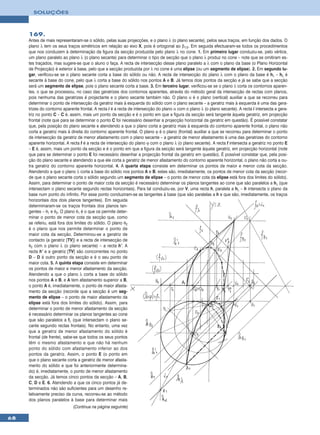 SOLUÇÕES



     169.
     Antes de mais representaram-se o sólido, pelas suas projecções, e o plano λ (o plano secante), pelos seus traços, em função dos dados. O
     plano λ tem os seus traços simétricos em relação ao eixo X, pois é ortogonal ao β1/3. Em seguida efectuaram-se todos os procedimentos
     que nos conduzem à determinação da figura da secção produzida pelo plano λ no cone. 1. Em primeiro lugar conduziu-se, pelo vértice,
     um plano paralelo ao plano λ (o plano secante) para determinar o tipo de secção que o plano λ produz no cone – note que se omitiram es-
     tes traçados, mas sugere-se que o aluno o faça. A recta de intersecção desse plano paralelo a λ com o plano da base (o Plano Horizontal
     de Projecção) é exterior à base, pelo que a secção produzida por λ no cone é uma elipse (ou um segmento de elipse). 2. Em segundo lu-
     gar, verificou-se se o plano secante corta a base do sólido ou não. A recta de intersecção do plano λ com o plano da base é hλ – hλ é
     secante à base do cone, pelo que λ corta a base do sólido nos pontos A e B. Já temos dois pontos da secção e já se sabe que a secção
     será um segmento de elipse, pois o plano secante corta a base. 3. Em terceiro lugar, verificou-se se o plano λ corta os contornos aparen-
     tes, o que se processou, no caso das geratrizes dos contornos aparentes, através do método geral da intersecção de rectas com planos,
     pois nenhuma das geratrizes é projectante e o plano secante também não. O plano α é o plano (vertical) auxiliar a que se recorreu para
     determinar o ponto de intersecção da geratriz mais à esquerda do sólido com o plano secante – a geratriz mais à esquerda é uma das gera-
     trizes do contorno aparente frontal. A recta i é a recta de intersecção do plano α com o plano λ (o plano secante). A recta i intersecta a gera-
     triz no ponto C – C é, assim, mais um ponto da secção e é o ponto em que a figura da secção será tangente àquela geratriz, em projecção
     frontal (note que para se determinar o ponto C foi necessário desenhar a projecção horizontal da geratriz em questão). É possível constatar
     que, pela posição do plano secante e atendendo a que o plano corta a geratriz mais à esquerda do contorno aparente frontal, o plano não
     corta a geratriz mais à direita do contorno aparente frontal. O plano ϕ é o plano (frontal) auxiliar a que se recorreu para determinar o ponto
     de intersecção da geratriz de menor afastamento com o plano secante – a geratriz de menor afastamento é uma das geratrizes do contorno
     aparente horizontal. A recta f é a recta de intersecção do plano ϕ com o plano λ (o plano secante). A recta f intersecta a geratriz no ponto E
     – E é, assim, mais um ponto da secção e é o ponto em que a figura da secção será tangente àquela geratriz, em projecção horizontal (note
     que para se determinar o ponto E foi necessário desenhar a projecção frontal da geratriz em questão). É possível constatar que, pela posi-
     ção do plano secante e atendendo a que ele corta a geratriz de menor afastamento do contorno aparente horizontal, o plano não corta a ou-
     tra geratriz do contorno aparente horizontal. 4. A quarta etapa consiste em determinar os pontos de maior e menor cota da secção.
     Atendendo a que o plano λ corta a base do sólido nos pontos A e B, estes são, imediatamente, os pontos de menor cota da secção (recor-
     de que o plano secante corta o sólido segundo um segmento de elipse – o ponto de menor cota da elipse está fora dos limites do sólido).
     Assim, para determinar o ponto de maior cota da secção é necessário determinar os planos tangentes ao cone que são paralelos a hλ (que
     intersectam o plano secante segundo rectas horizontais). Para tal conduziu-se, por V, uma recta h, paralela a hλ – h intersecta o plano da
     base num ponto do infinito. Por esse ponto conduziram-se as tangentes à base (que são paralelas a h e que são, imediatamente, os traços
     horizontais dos dois planos tangentes). Em seguida
     determinaram-se os traços frontais dos planos tan-
     gentes – θ1 e θ2. O plano θ1 é o que os permite deter-
     minar o ponto de menor cota da secção que, como
     se referiu, está fora dos limites do sólido. O plano θ2
     é o plano que nos permite determinar o ponto de
     maior cota da secção. Determinou-se a geratriz de
     contacto (a geratriz [TV]) e a recta de intersecção de
     θ2 com o plano λ (o plano secante) – a recta h’. A
     recta h’ e a geratriz [TV] são concorrentes no ponto
     D – D é outro ponto da secção e é o seu ponto de
     maior cota. 5. A quinta etapa consiste em determinar
     os pontos de maior e menor afastamento da secção.
     Atendendo a que o plano λ corta a base do sólido
     nos pontos A e B, e A tem afastamento superior a B,
     o ponto A é, imediatamente, o ponto de maior afasta-
     mento da secção (recorde que a secção é um seg-
     mento de elipse – o ponto de maior afastamento da
     elipse está fora dos limites do sólido). Assim, para
     determinar o ponto de menor afastamento da secção
     é necessário determinar os planos tangentes ao cone
     que são paralelos a fλ (que intersectam o plano se-
     cante segundo rectas frontais). No entanto, uma vez
     que a geratriz de menor afastamento do sólido é
     frontal (de frente), sabe-se que todos os seus pontos
     têm o mesmo afastamento e que não há nenhum
     ponto do sólido com afastamento inferior ao dos
     pontos da geratriz. Assim, o ponto E (o ponto em
     que o plano secante corta a geratriz de menor afasta-
     mento do sólido e que foi anteriormente determina-
     do) é, imediatamente, o ponto de menor afastamento
     da secção. Já temos cinco pontos da secção – A, B,
     C, D e E. 6. Atendendo a que os cinco pontos já de-
     terminados não são suficientes para um desenho re-
     lativamente preciso da curva, recorreu-se ao método
     dos planos paralelos à base para determinar mais
                             (Continua na página seguinte)

68
 