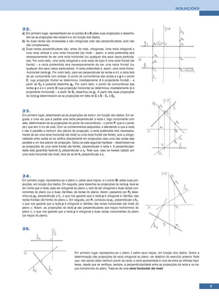 SOLUÇÕES




22.
a) Em primeiro lugar, representaram-se os pontos A e B pelas suas projecções e desenha-
   ram-se as projecções das rectas t e v, em função dos dados.
b) As duas rectas são enviesadas e são ortogonais (não são perpendiculares, pois não
   são complanares).
c) Duas rectas perpendiculares são, antes de mais, ortogonais. Uma recta ortogonal a
   uma recta vertical é uma recta horizontal (de nível) – assim, a recta pretendida terá
   necessariamente de ser uma recta horizontal (ou qualquer dos seus casos particula-
   res). Por outro lado, uma recta ortogonal a uma recta de topo é uma recta frontal (de
   frente) – a recta pretendida terá necessariamente de ser uma recta frontal (ou
   qualquer dos seus casos particulares). A recta pretendida é, assim, uma recta fronto-
   -horizontal (recta g). Por outro lado, para ser perpendicular às rectas v e t, a recta terá
   de ser concorrente com ambas. O ponto de concorrência das rectas v e g é o ponto
   C, cuja projecção frontal se determinou imediatamente (t é projectante frontal) – a
   partir de C2 é possível desenhar g2. Por outro lado, o ponto de concorrência das
   rectas g e v é o ponto D cuja projecção horizontal se determinou imediatamente (v é
   projectante horizontal) – a partir de D1 desenhou-se g1. A partir das duas projecções
   da recta g determinaram-se as projecções em falta de C e D – C1 e D2.



23.
Em primeiro lugar, desenharam-se as projecções da recta r, em função dos dados. Em se-
guida, e uma vez que é pedida uma recta perpendicular à recta r, logo concorrente com
esta, determinaram-se as projecções do ponto de concorrência – o ponto P, que é o ponto
de r que tem 3 cm de cota. Com os conhecimentos adquiridos, e atendendo a que a recta
r não é paralela a nenhum dos planos de projecção, a recta pretendida terá necessaria-
mente de ser uma recta horizontal (de nível) ou uma recta frontal (de frente), pois a ortogo-
nalidade entre rectas só se verifica directamente em projecções caso uma das rectas seja
paralela a um dos planos de projecção. Optou-se pela segunda hipótese – desenharam-se
as projecções de uma recta frontal (de frente), perpendicular à recta r. A perpendiculari-
dade está garantida fazendo f2 perpendicular a r2. Note que, caso se tivesse optado por
uma recta horizontal (de nível), teria de se ter h1 perpendicular a r1.




24.
Em primeiro lugar, representou-se o plano α, pelos seus traços, e o ponto M, pelas suas pro-
jecções, em função dos dados. Em seguida, para desenhar as projecções da recta p, teve-se
em conta que a recta, para ser ortogonal ao plano α, terá de ser ortogonal a duas rectas con-
correntes do plano (ou a duas «famílias» de rectas do plano). Assim, passando por P2 dese-
nhou-se p2, perpendicular a fα, o que nos garante que a recta p é ortogonal à «família» das
rectas frontais (de frente) do plano α. Em seguida, por P1 conduziu-se p1, perpendicular a hα,
o que nos garante que a recta p é ortogonal à «família» das rectas horizontais (de nível) do
plano α. Assim, as projecções da recta p são perpendiculares aos traços homónimos do
plano α, o que nos garante que a recta p é ortogonal a duas rectas concorrentes do plano
(os traços do plano).



25.




                                           Em primeiro lugar representou-se o plano δ pelos seus traços, em função dos dados. Sobre a
                                           determinação das projecções da recta ortogonal ao plano, ver relatório do exercício anterior. Note
                                           que, não sendo dado nenhum ponto da recta, a recta apresentada é uma de entre as infinitas hipó-
                                           teses, desde que se verifique, sempre, a perpendicularidade entre as projecções da recta e os tra-
                                           ços homónimos do plano. Trata-se de uma recta horizontal (de nível).




                                                                                                                                                7
 