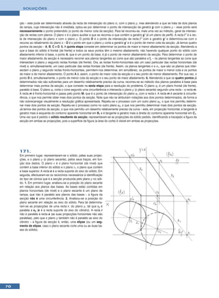 SOLUÇÕES



     ção – este pode ser determinado através da recta de intersecção do plano σ1 com o plano ρ, mas atendendo a que se trata de dois planos
     de rampa, cuja intersecção não é imediata, optou-se por determinar o ponto de intersecção da geratriz g com o plano ρ – esse ponto será
     necessariamente o ponto pretendido (o ponto de menor cota da secção). Para tal recorreu-se, mais uma vez ao método, geral da intersec-
     ção de rectas com planos. O plano π é o plano auxiliar a que se recorreu e que contém a geratriz g’ (é um plano de perfil). A recta i’’ é a rec-
     ta de intersecção do plano π com o plano ρ. O ponto D é o ponto de intersecção da recta i’’ com a geratriz g’ e determinou-se com o
     recurso ao rebatimento do plano π – D é o ponto em que o plano ρ corta a geratriz g’ e é o ponto de menor cota da secção. Já temos quatro
     pontos da secção – A, B, C e D. 5. A quinta etapa consiste em determinar os pontos de maior e menor afastamento da secção. Atendendo a
     que a base do sólido é frontal (de frente) e todos os seus pontos têm o mesmo afastamento, não havendo qualquer ponto do sólido com
     afastamento inferior à base, o ponto A, que é um ponto da base, é já o ponto de menor afastamento da secção. Para determinar o ponto de
     maior afastamento da secção é necessário recorrer aos planos tangentes ao cone que são paralelos a fρ – os planos tangentes ao cone que
     intersectam o plano ρ segundo rectas frontais (de frente). Ora, as rectas fronto-horizontais são um caso particular das rectas horizontais (de
     nível) e, simultaneamente, um caso particular das rectas frontais (de frente). Assim, os planos tangentes σ e σ1, que são os planos que inter-
     sectam o plano ρ segundo rectas fronto-horizontais, permitem-nos determinar, em simultâneo, os pontos de maior e menor cota e os pontos
     de maior e de menor afastamento. O ponto A é, assim, o ponto de maior cota da secção e o seu ponto de menor afastamento. Por sua vez, o
     ponto D é, simultaneamente, o ponto de menor cota da secção e o seu ponto de maior afastamento. 6. Atendendo a que os quatro pontos já
     determinados não são suficientes para um desenho relativamente preciso da curva, recorreu-se ao método dos planos paralelos à base para
     determinar mais pontos da secção, o que consiste na sexta etapa para a resolução do problema. O plano ϕ1 é um plano frontal (de frente),
     paralelo à base. O plano ϕ1 corta o cone segundo uma circunferência e intersecta o plano ρ (o plano secante) segundo uma recta – a recta m.
     A recta m é fronto-horizontal e passa pelo ponto M, que é o ponto de intersecção do plano ϕ1 com a recta r. A recta m é secante à circunfe-
     rência, o que nos permite obter mais dois pontos da secção. Note que não se atribuíram notações aos dois pontos determinados, de forma a
     não sobrecarregar visualmente a resolução gráfica apresentada. Repetiu-se o processo com um outro plano ϕ2, o que nos permitiu determi-
     nar mais dois pontos da secção. Repetiu-se o processo como no outro plano ϕ3, o que nos permitiu determinar mais dois pontos da secção.
     Já temos dez pontos da secção, o que nos permitiu um desenho relativamente preciso da curva – esta, em projecção horizontal, é tangente à
     geratriz mais à esquerda do contorno aparente horizontal em B1 e é tangente à geratriz mais à direita do contorno aparente horizontal em C1.
     Uma vez que é pedido o sólido resultante da secção, representaram-se as projecções da sólido pedido, identificando a tracejado a figura da
     secção em ambas as projecções, pois a superfície da figura (a área do corte) é visível em ambas as projecções.




     171.
     Em primeiro lugar, representaram-se o sólido, pelas suas projec-
     ções, e o plano ρ (o plano secante), pelos seus traços, em fun-
     ção dos dados. O plano ν é o plano horizontal (de nível) que
     contém a base inferior do sólido e o plano ν1 o plano que contém
     a base superior. A recta e é a recta suporte do eixo do sólido. Em
     seguida, efectuaram-se os raciocínios necessários à identificação
     do tipo de cónica que é a secção produzida pelo plano ρ no sóli-
     do. 1. Em primeiro lugar, analisou-se a posição do plano secante
     em relação aos planos das bases. As bases estão contidas em
     planos horizontais (de nível) e o plano secante é um plano de
     rampa, que não é paralelo aos planos das bases – a figura da
     secção não é uma circunferência. 2. Analisou-se a posição do
     plano secante em relação ao eixo do sólido. Para tal determina-
     ram-se as projecções de uma recta r, do plano ρ, tal que r2 é
     paralela a e2 (e é a recta suporte do eixo do cilindro). A recta r
     não é paralela à recta e (as suas projecções horizontais não são
     paralelas), pelo que o plano ρ também não é paralelo ao eixo do
     cilindro – a figura da secção é, então, uma elipse (ou um seg-
     mento de elipse, caso o plano secante corte uma ou as duas ba-
     ses do sólido).




70
 