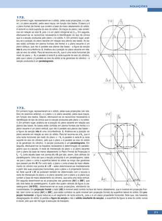 SOLUÇÕES



172.
Em primeiro lugar, representaram-se o sólido, pelas suas projecções, e o pla-
no γ (o plano secante), pelos seus traços, em função dos dados. O plano ϕ é
o plano frontal (de frente) que contém a base de maior afastamento do sólido.
A recta h é a recta suporte do eixo do sólido. Os traços do plano γ são simétri-
cos em relação ao eixo X, pois γ é um plano ortogonal ao β1/3. Em seguida,
efectuaram-se os raciocínios necessários à identificação do tipo de cónica
que é a secção produzida pelo plano γ no sólido. 1. Em primeiro lugar, anali-
sou-se a posição do plano secante em relação aos planos das bases. As ba-
ses estão contidas em planos frontais (de frente) e o plano secante é um
plano oblíquo, que não é paralelo aos planos das bases – a figura da secção
não é uma circunferência. 2. Analisou-se a posição do plano secante em rela-
ção ao eixo do sólido. Para tal recorreu-se a hγ, que é uma recta horizontal (de
nível) do plano γ – hγ é paralelo à recta h (a recta suporte do eixo do cilindro),
pelo que o plano γ é paralelo ao eixo do sólido (e às geratrizes do cilindro) – a
secção produzida é um paralelogramo.




173.
Em primeiro lugar, representaram-se o sólido, pelas suas projecções (ver rela-
tório do exercício anterior), e o plano α (o plano secante), pelos seus traços,
em função dos dados. Depois, efectuaram-se os raciocínios necessários à
identificação do tipo de cónica que é a secção produzida pelo plano α no sólido.
1. Em primeiro lugar, analisou-se a posição do plano secante em relação aos
planos das bases. As bases estão contidas em planos frontais (de frente) e o
plano secante é um plano vertical, que não é paralelo aos planos das bases –
a figura da secção não é uma circunferência. 2. Analisou-se a posição do
plano secante em relação ao eixo do sólido. Para tal recorreu-se a hα, que é
uma recta horizontal (de nível) do plano α – hα é paralelo à recta h (a recta
suporte do eixo do cilindro), pelo que o plano α é paralelo ao eixo do sólido
(e às geratrizes do cilindro). A secção produzida é um paralelogramo. Em
seguida, efectuaram-se os traçados necessários à determinação do paralelo-
gramo que é a secção. A recta de intersecção do plano α (o plano secante)
com o plano da base de menor afastamento (o Plano Frontal de Projecção) é
fα – fα corta aquela base nos pontos A e B que são, assim, dois vértices do
paralelogramo. Uma vez que a secção produzida é um paralelogramo, sabe-
-se que o plano α corta a superfície lateral do sólido ao longo das geratrizes
que passam por A e B. Por outro lado, o plano α corta a base de maior afasta-
mento do cilindro nos pontos A’ e B’ – estes determinaram-se imediatamente
a partir das suas projecções horizontais, pois o plano α é projectante horizon-
tal. Note que A’ e B’ se poderiam também ter determinado com o recurso à
recta de intersecção do plano α (o plano secante) com o plano ϕ (o plano que
contém a base de maior afastamento do cilindro), que seria uma recta vertical.
Em seguida desenharam-se as projecções das geratrizes [AA’] e [BB’], que
são dois lados do paralelogramo. A partir dos quatro vértices da figura (o pa-
ralelogramo [AA’B’B]), desenharam-se as suas projecções, atendendo às
invisibilidades. Em projecção frontal, o lado [AB] é invisível (está contido na face de menor afastamento, que é invisível em projecção fron-
tal), bem como os lados [AA’] e [BB’], pois estão contidos na parte invisível (em projecção frontal) da superfície lateral do sólido. Em pro-
jecção horizontal, a figura reduz-se a um segmento de recta sobre hα, pois α é um plano projectante horizontal. Note que, não havendo
desagregação do sólido (é pedida a figura da secção e não o sólido resultante da secção), a superfície da figura (a área do corte) nunca
é visível, pelo que não há lugar à execução de tracejado.



                                                                                                                                                71
 