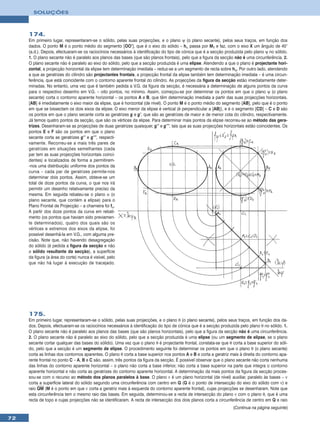 SOLUÇÕES



     174.
     Em primeiro lugar, representaram-se o sólido, pelas suas projecções, e o plano ψ (o plano secante), pelos seus traços, em função dos
     dados. O ponto M é o ponto médio do segmento [OO’], que é o eixo do sólido – hα passa por M1 e faz, com o eixo X um ângulo de 45°
     (a.d.). Depois, efectuaram-se os raciocínios necessários à identificação do tipo de cónica que é a secção produzida pelo plano ψ no sólido.
     1. O plano secante não é paralelo aos planos das bases (que são planos frontais), pelo que a figura da secção não é uma circunferência. 2.
     O plano secante não é paralelo ao eixo do sólido, pelo que a secção produzida é uma elipse. Atendendo a que o plano é projectante hori-
     zontal, a projecção horizontal da elipse tem determinação imediata – reduz-se a um segmento de recta sobre hψ. Por outro lado, atendendo
     a que as geratrizes do cilindro são projectantes frontais, a projecção frontal da elipse também tem determinação imediata – é uma circun-
     ferência, que está coincidente com o contorno aparente frontal do cilindro. As projecções da figura da secção estão imediatamente deter-
     minadas. No entanto, uma vez que é também pedida a V.G. da figura da secção, é necessária a determinação de alguns pontos da curva
     para o respectivo desenho em V.G. – oito pontos, no mínimo. Assim, começou-se por determinar os pontos em que o plano ψ (o plano
     secante) corta o contorno aparente horizontal – os pontos A e B, que têm determinação imediata a partir das suas projecções horizontais.
     [AB] é imediatamente o eixo maior da elipse, que é horizontal (de nível). O ponto M é o ponto médio do segmento [AB], pelo que é o ponto
     em que se bissectam os dois eixos da elipse. O eixo menor da elipse é vertical (é perpendicular a [AB]), e é o segmento [CD] – C e D são
     os pontos em que o plano secante corta as geratrizes g e g’, que são as geratrizes de maior e de menor cota do cilindro, respectivamente.
     Já temos quatro pontos da secção, que são os vértices da elipse. Para determinar mais pontos da elipse recorreu-se ao método das gera-
     trizes. Desenharam-se as projecções de duas geratrizes quaisquer, g’’ e g’’’, tais que as suas projecções horizontais estão coincidentes. Os
     pontos E e F são os pontos em que o plano
     secante corta as geratrizes g’’ e g’’’, respecti-
     vamente. Recorreu-se a mais três pares de
     geratrizes em situações semelhantes (cada
     par tem as suas projecções horizontais coinci-
     dentes) e localizados de forma a permitirem-
     -nos uma distribuição uniforme dos pontos da
     curva – cada par de geratrizes permite-nos
     determinar dois pontos. Assim, obteve-se um
     total de doze pontos da curva, o que nos irá
     permitir um desenho relativamente preciso da
     mesma. Em seguida rebateu-se o plano α (o
     plano secante, que contém a elipse) para o
     Plano Frontal de Projecção – a charneira foi fα.
     A partir dos doze pontos da curva em rebati-
     mento (os pontos que haviam sido previamen-
     te determinados), quatro dos quais são os
     vértices e extremos dos eixos da elipse, foi
     possível desenhá-la em V.G., com alguma pre-
     cisão. Note que, não havendo desagregação
     do sólido (é pedida a figura da secção e não
     o sólido resultante da secção), a superfície
     da figura (a área do corte) nunca é visível, pelo
     que não há lugar à execução de tracejado.




     175.
     Em primeiro lugar, representaram-se o sólido, pelas suas projecções, e o plano θ (o plano secante), pelos seus traços, em função dos da-
     dos. Depois, efectuaram-se os raciocínios necessários à identificação do tipo de cónica que é a secção produzida pelo plano θ no sólido. 1.
     O plano secante não é paralelo aos planos das bases (que são planos horizontais), pelo que a figura da secção não é uma circunferência.
     2. O plano secante não é paralelo ao eixo do sólido, pelo que a secção produzida é uma elipse (ou um segmento de elipse, se o plano
     secante cortar qualquer das bases do sólido). Uma vez que o plano θ é projectante frontal, constata-se que θ corta a base superior do sóli-
     do, pelo que a secção é um segmento de elipse. O procedimento seguinte foi determinar os pontos em que o plano θ (o plano secante)
     corta as linhas dos contornos aparentes. O plano θ corta a base superior nos pontos A e B e corta a geratriz mais à direita do contorno apa-
     rente frontal no ponto C – A, B e C são, assim, três pontos da figura da secção. É possível observar que o plano secante não corta nenhuma
     das linhas do contorno aparente horizontal – o plano não corta a base inferior, não corta a base superior na parte que integra o contorno
     aparente horizontal e não corta as geratrizes do contorno aparente horizontal. A determinação da mais pontos da figura da secção proces-
     sou-se com o recurso ao método dos planos paralelos à base. O plano ν é um plano horizontal (de nível) auxiliar, paralelo às bases – ν
     corta a superfície lateral do sólido segundo uma circunferência com centro em Q (Q é o ponto de intersecção do eixo do sólido com ν) e
     raio QM (M é o ponto em que ν corta a geratriz mais à esquerda do contorno aparente frontal), cujas projecções se desenharam. Note que
     esta circunferência tem o mesmo raio das bases. Em seguida, determinou-se a recta de intersecção do plano ν com o plano θ, que é uma
     recta de topo e cujas projecções não se identificaram. A recta de intersecção dos dois planos corta a circunferência de centro em Q e raio
                                                                                                                   (Continua na página seguinte)

72
 