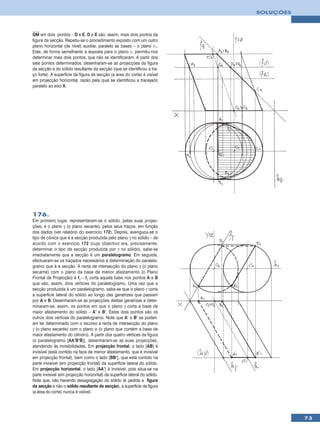 SOLUÇÕES



QM em dois pontos – D e E. D e E são, assim, mais dois pontos da
figura da secção. Repetiu-se o procedimento exposto com um outro
plano horizontal (de nível) auxiliar, paralelo às bases – o plano ν1.
Este, de forma semelhante à exposta para o plano ν, permitiu-nos
determinar mais dois pontos, que não se identificaram. A partir dos
sete pontos determinados, desenharam-se as projecções da figura
da secção e do sólido resultante da secção (que se identificou a tra-
ço forte). A superfície da figura da secção (a área do corte) é visível
em projecção horizontal, razão pela qual se identificou a tracejado
paralelo ao eixo X.




176.
Em primeiro lugar, representaram-se o sólido, pelas suas projec-
ções, e o plano γ (o plano secante), pelos seus traços, em função
dos dados (ver relatório do exercício 172). Depois, averiguou-se o
tipo de cónica que é a secção produzida pelo plano γ no sólido – de
acordo com o exercício 172 (cujo objectivo era, precisamente,
determinar o tipo de secção produzida por γ no sólido), sabe-se
imediatamente que a secção é um paralelogramo. Em seguida,
efectuaram-se os traçados necessários à determinação do paralelo-
gramo que é a secção. A recta de intersecção do plano γ (o plano
secante) com o plano da base de menor afastamento (o Plano
Frontal de Projecção) é fγ – fγ corta aquela base nos pontos A e B
que são, assim, dois vértices do paralelogramo. Uma vez que a
secção produzida é um paralelogramo, sabe-se que o plano γ corta
a superfície lateral do sólido ao longo das geratrizes que passam
por A e B. Desenharam-se as projecções destas geratrizes e deter-
minaram-se, assim, os pontos em que o plano γ corta a base de
maior afastamento do sólido – A’ e B’. Estes dois pontos são os
outros dois vértices do paralelogramo. Note que A’ e B’ se poderi-
am ter determinado com o recurso à recta de intersecção do plano
γ (o plano secante) com o plano ϕ (o plano que contém a base de
maior afastamento do cilindro). A partir dos quatro vértices da figura
(o paralelogramo [AA’B’B]), desenharam-se as suas projecções,
atendendo às invisibilidades. Em projecção frontal, o lado [AB] é
invisível (está contido na face de menor afastamento, que é invisível
em projecção frontal), bem como o lado [BB’], que está contido na
parte invisível (em projecção frontal) da superfície lateral do sólido.
Em projecção horizontal, o lado [AA’] é invisível, pois situa-se na
parte invisível (em projecção horizontal) da superfície lateral do sólido.
Note que, não havendo desagregação do sólido (é pedida a figura
da secção e não o sólido resultante da secção), a superfície da figura
(a área do corte) nunca é visível.




                                                                                        73
 