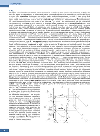 SOLUÇÕES



     177.
     Em primeiro lugar, representaram-se o sólido, pelas suas projecções, e o plano ρ (o plano secante), pelos seus traços, em função dos
     dados. Em seguida efectuaram-se todos os procedimentos que nos conduzem à determinação da figura da secção produzida pelo plano ρ
     no cilindro. 1. Em primeiro lugar identificou-se o tipo de cónica que é a secção produzida pelo plano ρ no sólido – o plano secante não é
     paralelo aos planos das bases nem é paralelo ao eixo do sólido, pelo que a secção produzida é uma elipse (ou um segmento de elipse, se
     o plano secante cortar qualquer das bases do sólido). 2. Em segundo lugar, verificou-se se o plano secante corta as bases do sólido ou
     não. A recta de intersecção do plano ρ com o plano da base inferior é hρ – hρ é secante à base inferior do cilindro, pelo que ρ corta a base
     inferior do sólido nos pontos A e B. Já temos dois pontos da secção e já se sabe que a secção será um segmento de elipse, pois o plano
     secante corta uma base. Apesar de não se ter determinado, a recta de intersecção do plano ρ com o plano da base superior é uma recta
     fronto-horizontal que se situa no 2o Diedro, pelo que se conclui que o plano ρ não corta a base superior do sólido. 3. Em terceiro lugar,
     verificou-se se o plano ρ corta os contornos aparentes. Em função da etapa anterior, já se sabe que o plano ρ corta o contorno aparente
     horizontal nos pontos A e B. Falta averiguar se o plano ρ corta as geratrizes do contorno aparente frontal, o que se processou com o recur-
     so ao método geral da intersecção de rectas com planos. O plano ϕ é o plano (frontal) auxiliar a que se recorreu – o plano ϕ contém as duas
     geratrizes do contorno aparente frontal. A recta i, fronto-horizontal, é a recta de intersecção do plano ϕ com o plano ρ – i passa por I, que é
     o ponto de intersecção do plano ϕ com uma recta r, auxiliar, do plano ρ. A recta i é concorrente com a geratriz mais à esquerda do contorno
     aparente frontal no ponto C e é concorrente com a geratriz mais à direita do contorno aparente frontal no ponto D – C e D são, assim, os
     pontos em que o plano ρ corta aquelas geratrizes e são os pontos nos quais a projecção frontal da curva da secção será tangente às gera-
     trizes do contorno aparente frontal. 4. A quarta etapa consiste em determinar os pontos de maior e menor cota da secção. Atendendo a
     que o plano ρ corta a base do sólido nos pontos A e B, estes são, imediatamente, os pontos de menor cota da secção (recorde que o plano
     secante corta o sólido segundo um segmento de elipse – o ponto de menor cota da elipse está fora dos limites do sólido). Assim, para
     determinar o ponto de maior cota da secção é necessário determinar os planos tangentes ao cilindro que são paralelos a hρ (que intersec-
     tam o plano secante segundo rectas horizontais). Os planos tangentes são necessariamente projectantes horizontais, pois têm de conter
     uma geratriz do cilindro e as geratrizes do cilindro são projectantes horizontais – os planos tangentes são, assim, planos frontais (de frente),
     pelo que está determinada a orientação dos planos tangentes. O plano ϕ1 é o plano tangente à superfície do cilindro ao longo da sua gera-
     triz de menor afastamento, na qual se situará o ponto de maior cota da secção – note que o outro plano tangente (que não se representou)
     seria tangente ao cilindro ao longo da sua geratriz de maior afastamento e o plano secante não corta essa geratriz (o ponto de menor cota
     da elipse está fora dos limites do sólido). A recta i’ é a recta de intersecção de ϕ1 com ρ – i’ é fronto-horizontal e passa pelo ponto I’, que é o
     ponto de intersecção de ϕ1 com a recta r (a recta auxiliar do plano ρ). A recta i’ é concorrente com a geratriz de menor afastamento do cilin-
     dro no ponto E – E é o ponto em que a tangente é horizontal e é o ponto em que o plano ρ corta aquela geratriz. E é o ponto de maior cota
     da secção. 5. A quinta etapa consiste em determinar os pontos de maior e menor afastamento da secção. Para tal, é necessário recorrer
     aos planos tangentes ao cilindro que são paralelos a fρ (que intersectam o plano secante segundo rectas frontais) – são os planos tangentes
     que intersectam o plano ρ segundo rectas fronto-horizontais (as rectas fronto-horizontais são simultaneamente casos particulares das rectas
     horizontais e das rectas frontais). Trata-se, portanto, de planos frontais (de frente), o que redunda na etapa anterior. De facto, uma vez que o
     plano secante é um plano de rampa (cujas rectas horizontais são também frontais e vice-versa), os planos tangentes que nos permitem
     determinar os pontos de maior e de menor cota da secção são os mesmos que nos permitem determinar os pontos de maior e de menor
     afastamento, pois as tangentes horizontais são também as tangentes frontais (são fronto-horizontais). Face ao exposto, conclui-se que o
     ponto de maior afastamento da elipse (que é o ponto de menor cota) está fora dos limites da secção (que é um segmento de elipse) e que
     E é o ponto de menor afastamento da secção. Já temos cinco pontos da secção – A, B, C, D e E. 6. Atendendo a que os cinco pontos já
     determinados não são suficientes para um desenho relativamente preciso da curva, recorreu-se ao método das geratrizes, determinar mais
     pontos da secção, o que consiste na sexta etapa para a resolução do problema. O plano ϕ2 é um plano auxiliar (frontal) que contém duas
     geratrizes da superfície lateral do sólido, localizadas de forma a colmatar a lacuna que existe, ao nível dos pontos da secção, entre os pon-
     tos C e E e os pontos D e E. A recta i’’ é a recta de intersecção de ϕ2 com ρ – i’’ é fronto-horizontal e passa pelo ponto I’’, que é o ponto de
     intersecção de ϕ2 com a recta r (a recta auxiliar do
     plano ρ). A recta i’’ permite-nos determinar os pontos
     M e N, que são os seus pontos de concorrência com
     as geratrizes que o plano ϕ2 contém. Os sete pontos
     da secção já determinados permitem-nos um dese-
     nho relativamente preciso da curva – esta, em projec-
     ção frontal, é tangente à geratriz mais à esquerda do
     contorno aparente frontal no ponto C2 e é tangente à
     geratriz mais à direita do contorno aparente frontal no
     ponto D2. Uma vez que é pedida a figura da secção,
     representaram-se as invisibilidades da curva e não há
     lugar à execução de tracejado, pois a superfície da fi-
     gura (a área do corte) não é visível em nenhuma das
     projecções. Em projecção horizontal, o segmento
     de recta [AB] é invisível, pois situa-se na base inferior
     do sólido, que é invisível em projecção horizontal. Em
     projecção frontal, é a parte da curva que está com-
     preendida entre os pontos C e D e que contém o
     ponto E que é invisível (por estar contida na parte
     invisível da superfície lateral do sólido).




74
 