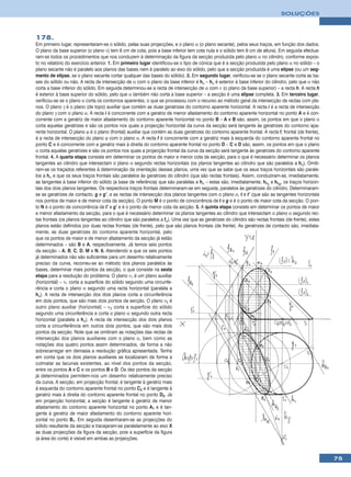 SOLUÇÕES



178.
Em primeiro lugar, representaram-se o sólido, pelas suas projecções, e o plano α (o plano secante), pelos seus traços, em função dos dados.
O plano da base superior (o plano ν) tem 6 cm de cota, pois a base inferior tem cota nula e o sólido tem 6 cm de altura). Em seguida efectua-
ram-se todos os procedimentos que nos conduzem à determinação da figura da secção produzida pelo plano α no cilindro, conforme expos-
to no relatório do exercício anterior. 1. Em primeiro lugar identificou-se o tipo de cónica que é a secção produzida pelo plano α no sólido – o
plano secante não é paralelo aos planos das bases nem é paralelo ao eixo do sólido, pelo que a secção produzida é uma elipse (ou um seg-
mento de elipse, se o plano secante cortar qualquer das bases do sólido). 2. Em segundo lugar, verificou-se se o plano secante corta as ba-
ses do sólido ou não. A recta de intersecção de α com o plano da base inferior é hα – hα é exterior à base inferior do cilindro, pelo que α não
corta a base inferior do sólido. Em seguida determinou-se a recta de intersecção de α com ν (o plano da base superior) – a recta h. A recta h
é exterior à base superior do sólido, pelo que α também não corta a base superior – a secção é uma elipse completa. 3. Em terceiro lugar,
verificou-se se o plano α corta os contornos aparentes, o que se processou com o recurso ao método geral da intersecção de rectas com pla-
nos. O plano γ é o plano (de topo) auxiliar que contém as duas geratrizes do contorno aparente horizontal. A recta i é a recta de intersecção
do plano γ com o plano α. A recta i é concorrente com a geratriz de menor afastamento do contorno aparente horizontal no ponto A e é con-
corrente com a geratriz de maior afastamento do contorno aparente horizontal no ponto B – A e B são, assim, os pontos em que o plano α
corta aquelas geratrizes e são os pontos nos quais a projecção horizontal da curva da secção será tangente às geratrizes do contorno apa-
rente horizontal. O plano ϕ é o plano (frontal) auxiliar que contém as duas geratrizes do contorno aparente frontal. A recta f, frontal (de frente),
é a recta de intersecção do plano ϕ com o plano α. A recta f é concorrente com a geratriz mais à esquerda do contorno aparente frontal no
ponto C e é concorrente com a geratriz mais à direita do contorno aparente frontal no ponto D – C e D são, assim, os pontos em que o plano
α corta aquelas geratrizes e são os pontos nos quais a projecção frontal da curva da secção será tangente às geratrizes do contorno aparente
frontal. 4. A quarta etapa consiste em determinar os pontos de maior e menor cota da secção, para o que é necessário determinar os planos
tangentes ao cilindro que intersectam o plano α segundo rectas horizontais (os planos tangentes ao cilindro que são paralelos a hα). Omiti-
ram-se os traçados referentes à determinação da orientação desses planos, uma vez que se sabe que os seus traços horizontais são parale-
los a hα e que os seus traços frontais são paralelos às geratrizes do cilindro (que são rectas frontais). Assim, conduziram-se, imediatamente,
as tangentes à base inferior do sólido (a base de referência) que são paralelas a hα – estas são, imediatamente, hθ1 e hθ2, os traços horizon-
tais dos dois planos tangentes. Os respectivos traços frontais determinaram-se em seguida, paralelos às geratrizes do cilindro. Determinaram-
se as geratrizes de contacto, g e g’, e as rectas de intersecção dos planos tangentes com o plano α, t e t’ (que são as tangentes horizontais
nos pontos de maior e de menor cota da secção). O ponto M é o ponto de concorrência de t e g e é o ponto de maior cota da secção. O pon-
to N é o ponto de concorrência de t’ e g’ e é o ponto de menor cota da secção. 5. A quinta etapa consiste em determinar os pontos de maior
e menor afastamento da secção, para o que é necessário determinar os planos tangentes ao cilindro que intersectam o plano α segundo rec-
tas frontais (os planos tangentes ao cilindro que são paralelos a fα). Uma vez que as geratrizes do cilindro são rectas frontais (de frente), estes
planos estão definidos por duas rectas frontais (de frente), pelo que são planos frontais (de frente). As geratrizes de contacto são, imediata-
mente, as duas geratrizes do contorno aparente horizontal, pelo
que os pontos de maior e de menor afastamento da secção já estão
determinados – são B e A, respectivamente. Já temos seis pontos
da secção – A, B, C, D, M e N. 6. Atendendo a que os seis pontos
já determinados não são suficientes para um desenho relativamente
preciso da curva, recorreu-se ao método dos planos paralelos às
bases, determinar mais pontos da secção, o que consiste na sexta
etapa para a resolução do problema. O plano ν1 é um plano auxiliar
(horizontal) – ν1 corta a superfície do sólido segundo uma circunfe-
rência e corta o plano α segundo uma recta horizontal (paralela a
hα). A recta de intersecção dos dois planos corta a circunferência
em dois pontos, que são mais dois pontos da secção. O plano ν2 é
outro plano auxiliar (horizontal) – ν2 corta a superfície do sólido
segundo uma circunferência e corta o plano α segundo outra recta
horizontal (paralela a hα). A recta de intersecção dos dois planos
corta a circunferência em outros dois pontos, que são mais dois
pontos da secção. Note que se omitiram as notações das rectas de
intersecção dos planos auxiliares com o plano α, bem como as
notações dos quatro pontos assim determinados, de forma a não
sobrecarregar em demasia a resolução gráfica apresentada. Tenha
em conta que os dois planos auxiliares se localizaram de forma a
colmatar as lacunas existentes, ao nível dos pontos da secção,
entre os pontos A e C e os pontos B e D. Os dez pontos da secção
já determinados permitem-nos um desenho relativamente preciso
da curva. A secção, em projecção frontal, é tangente à geratriz mais
à esquerda do contorno aparente frontal no ponto C2 e é tangente à
geratriz mais à direita do contorno aparente frontal no ponto D2. Já
em projecção horizontal, a secção é tangente à geratriz de menor
afastamento do contorno aparente horizontal no ponto A1 e é tan-
gente à geratriz de maior afastamento do contorno aparente hori-
zontal no ponto B1. Em seguida desenharam-se as projecções do
sólido resultante da secção e tracejaram-se paralelamente ao eixo X
as duas projecções da figura da secção, pois a superfície da figura
(a área do corte) é visível em ambas as projecções.



                                                                                                                                                       75
 