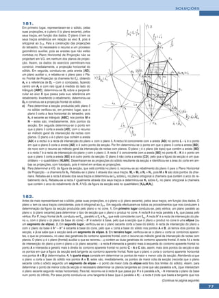 SOLUÇÕES



181.
Em primeiro lugar, representaram-se o sólido, pelas
suas projecções, e o plano δ (o plano secante), pelos
seus traços, em função dos dados. O plano δ tem os
seus traços simétricos em relação ao eixo X, pois é
ortogonal ao β1/3. Para a construção das projecções
do tetraedro, foi necessário o recurso a um processo
geométrico auxiliar, pois as arestas que não estão
contidas no Plano Horizontal de Projecção não se
projectam em V.G. em nenhum dos planos de projec-
ção. Assim, os dados do exercício permitiram-nos
construir, imediatamente, a projecção horizontal do
sólido. Em seguida, conduziu-se, pela aresta [AD],
um plano auxiliar α, e rebateu-se o plano para o Pla-
no Frontal de Projecção (a charneira foi fα), obtendo
Ar e a referência de Dr – com o compasso, fazendo
centro em Ar e com raio igual à medida do lado do
triângulo [ABC], determinou-se Dr sobre a perpendi-
cular ao eixo X que passa pela sua referência em
rebatimento. Invertendo o rebatimento, determinou-se
D2 e construiu-se a projecção frontal do sólido.
a) Para determinar a secção produzida pelo plano δ
     no sólido verificou-se, em primeiro lugar, que o
     plano δ corta a face horizontal do tetraedro, pois
     hδ é secante ao triângulo [ABC] nos pontos M e
     N – estes são, imediatamente, dois pontos da
     secção. Em seguida determinou-se o ponto em
     que o plano δ corta a aresta [AD], com o recurso
     ao método geral da intersecção de rectas com
     planos. O plano α é o plano que contém a aresta
     [AD] e a recta i é a recta de intersecção do plano α com o plano δ. A recta i é concorrente com a aresta [AD] no ponto L – L é o ponto
     em que o plano δ corta a aresta [AD] e é outro ponto da secção. Por fim determinou-se o ponto em que o plano δ corta a aresta [BD],
     de novo com o recurso ao método geral da intersecção de rectas com planos. O plano γ é o plano (de topo) que contém a aresta [BD]
     e a recta i’ é a recta de intersecção do plano γ com o plano δ. A recta i’ é concorrente com a aresta [BD] no ponto K – K é o ponto em
     que o plano δ corta a aresta [BD] e é outro ponto da secção. O plano δ não corta a aresta [CD], pelo que a figura da secção é um qua-
     drilátero – o quadrilátero [KLMN]. Desenharam-se as projecções do sólido resultante da secção e identificou-se a área do corte em am-
     bas as projecções, com tracejado, pois é visível em ambas as projecções.
b) Para determinar a V.G. da figura da secção, que está contida no plano δ, recorreu-se ao rebatimento do plano δ para o Plano Horizontal
     de Projecção – a charneira foi hδ. Rebateu-se o plano δ através dos seus traços. Mr ≡ M1 e Nr ≡ N1, pois M e N são dois pontos da char-
     neira. Rebateu-se a recta i através dos seus traços e determinou-se Lr sobre ir, no plano ortogonal à charneira que contém o arco do re-
     batimento de L. Rebateu-se a recta i’ igualmente através dos seus traços e determinou-se Kr sobre i’r, no plano ortogonal à charneira
     que contém o arco do rebatimento de K. A V.G. da figura da secção está no quadrilátero [KrLrMrNr].



182.
Antes de mais representaram-se o sólido, pelas suas projecções, e o plano α (o plano secante), pelos seus traços, em função dos dados. O
plano α tem os seus traços coincidentes, pois é ortogonal ao β2/4. Em seguida efectuaram-se todos os procedimentos que nos conduzem à
determinação da figura da secção produzida pelo plano α no cone. 1. Em primeiro lugar conduziu-se, pelo vértice, um plano paralelo ao
plano α (o plano secante) para determinar o tipo de secção que o plano α produz no cone. A recta h é a recta paralela a hα que passa pelo
vértice. Por F, traço frontal de h, conduziu-se fα1, paralelo a fα e hα1, que está coincidente com fα1. A recta h’ é a recta de intersecção do pla-
no α1 com o plano ν (o plano da base do cone) – h’ é exterior à base, pelo que a secção que o plano α produz no cone é uma elipse (ou
um segmento de elipse). 2. Em segundo lugar, verificou-se se o plano secante corta a base do sólido. A recta de intersecção do plano α
com o plano da base é h’’ – h’’ é secante à base do cone, pelo que α corta a base do sólido nos pontos A e B. Já temos dois pontos da
secção, e já se sabe que a secção será um segmento de elipse. 3. Em terceiro lugar, verificou-se se o plano α corta os contornos aparen-
tes, o que se processou, no caso das geratrizes do contorno aparente frontal, com o recurso ao método geral da intersecção de rectas com
planos. O plano ϕ é o plano (frontal) auxiliar a que se recorreu – ϕ contém as duas geratrizes do contorno aparente frontal. A recta f é a recta
de intersecção do plano ϕ com o plano α (o plano secante) – a recta f intersecta a geratriz mais à esquerda do contorno aparente frontal no
ponto A e intersecta a geratriz mais à direita do contorno aparente frontal no ponto C – A e C são, assim, mais dois pontos da secção e são
os pontos em que a figura da secção será tangente ao contorno aparente frontal. Note que o plano α corta o contorno aparente horizontal
nos pontos A e B já determinados. 4. A quarta etapa consiste em determinar os pontos de maior e menor cota da secção. Atendendo a que
o plano α corta a base do sólido nos pontos A e B, estes são, imediatamente, os pontos de maior cota da secção (recorde que o plano
secante corta o sólido segundo um segmento de elipse – o ponto de maior cota da elipse está fora dos limites do sólido). Assim, para
determinar o ponto de menor cota da secção é necessário determinar os planos tangentes ao cone que são paralelos a hα (que intersectam
o plano secante segundo rectas horizontais). Para tal, recorreu-se à recta h que passa por V e é paralela a hα – h intersecta o plano da base
num ponto do infinito. Por esse ponto conduziu-se uma tangente à base (que é paralela a h) – a recta t (note que basta a tangente que nos
                                                                                                                   (Continua na página seguinte)
                                                                                                                                                      77
 