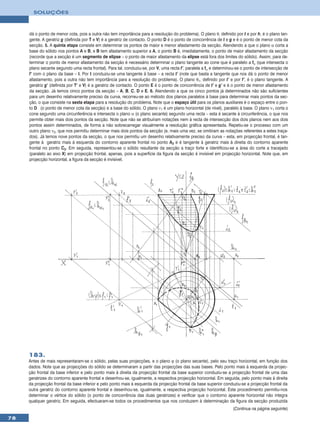 SOLUÇÕES



     dá o ponto de menor cota, pois a outra não tem importância para a resolução do problema). O plano θ, definido por t e por h, é o plano tan-
     gente. A geratriz g (definida por T e V) é a geratriz de contacto. O ponto D é o ponto de concorrência de t e g e é o ponto de menor cota da
     secção. 5. A quinta etapa consiste em determinar os pontos de maior e menor afastamento da secção. Atendendo a que o plano α corta a
     base do sólido nos pontos A e B, e B tem afastamento superior a A, o ponto B é, imediatamente, o ponto de maior afastamento da secção
     (recorde que a secção é um segmento de elipse – o ponto de maior afastamento da elipse está fora dos limites do sólido). Assim, para de-
     terminar o ponto de menor afastamento da secção é necessário determinar o plano tangente ao cone que é paralelo a fα (que intersecta o
     plano secante segundo uma recta frontal). Para tal, conduziu-se, por V, uma recta f’, paralela a fα e determinou-se o ponto de intersecção de
     f’ com o plano da base – I. Por I conduziu-se uma tangente à base – a recta t’ (note que basta a tangente que nos dá o ponto de menor
     afastamento, pois a outra não tem importância para a resolução do problema). O plano θ1, definido por t’ e por f’, é o plano tangente. A
     geratriz g’ (definida por T’ e V) é a geratriz de contacto. O ponto E é o ponto de concorrência de t’ e g’ e é o ponto de menor afastamento
     da secção. Já temos cinco pontos da secção – A, B, C, D e E. 6. Atendendo a que os cinco pontos já determinados não são suficientes
     para um desenho relativamente preciso da curva, recorreu-se ao método dos planos paralelos à base para determinar mais pontos da sec-
     ção, o que consiste na sexta etapa para a resolução do problema. Note que o espaço útil para os planos auxiliares é o espaço entre o pon-
     to D (o ponto de menor cota da secção) e a base do sólido. O plano ν1 é um plano horizontal (de nível), paralelo à base. O plano ν1 corta o
     cone segundo uma circunferência e intersecta o plano α (o plano secante) segundo uma recta – esta é secante à circunferência, o que nos
     permite obter mais dois pontos da secção. Note que não se atribuíram notações nem à recta de intersecção dos dois planos nem aos dois
     pontos assim determinados, de forma a não sobrecarregar visualmente a resolução gráfica apresentada. Repetiu-se o processo com um
     outro plano ν2, que nos permitiu determinar mais dois pontos da secção (e, mais uma vez, se omitiram as notações referentes a estes traça-
     dos). Já temos nove pontos da secção, o que nos permitiu um desenho relativamente preciso da curva – esta, em projecção frontal, é tan-
     gente à geratriz mais à esquerda do contorno aparente frontal no ponto A2 e é tangente à geratriz mais à direita do contorno aparente
     frontal no ponto C2. Em seguida, representou-se o sólido resultante da secção a traço forte e identificou-se a área do corte a tracejado
     (paralelo ao eixo X) em projecção frontal, apenas, pois a superfície da figura da secção é invisível em projecção horizontal. Note que, em
     projecção horizontal, a figura da secção é invisível.




     183.
     Antes de mais representaram-se o sólido, pelas suas projecções, e o plano ϕ (o plano secante), pelo seu traço horizontal, em função dos
     dados. Note que as projecções do sólido se determinaram a partir das projecções das suas bases. Pelo ponto mais à esquerda da projec-
     ção frontal da base inferior e pelo ponto mais à direita da projecção frontal da base superior conduziu-se a projecção frontal de uma das
     geratrizes do contorno aparente frontal e desenhou-se, igualmente, a respectiva projecção horizontal. Em seguida, pelo ponto mais à direita
     da projecção frontal da base inferior e pelo ponto mais à esquerda da projecção frontal da base superior conduziu-se a projecção frontal da
     outra geratriz do contorno aparente frontal e desenhou-se, igualmente, a respectiva projecção horizontal. Este procedimento permitiu-nos
     determinar o vértice do sólido (o ponto de concorrência das duas geratrizes) e verificar que o contorno aparente horizontal não integra
     qualquer geratriz. Em seguida, efectuaram-se todos os procedimentos que nos conduzem à determinação da figura da secção produzida
                                                                                                                    (Continua na página seguinte)

78
 