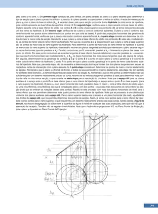 SOLUÇÕES



pelo plano ϕ no cone. 1. Em primeiro lugar conduziu-se, pelo vértice, um plano paralelo ao plano ϕ (o plano secante) para determinar o
tipo de secção que o plano ϕ produz no sólido – o plano ϕ1 é o plano paralelo a ϕ que contém o vértice do sólido. A recta de intersecção do
plano ϕ1 com o plano da base do sólido (hϕ1) é secante à base, pelo que a secção produzida é uma hipérbole (os dois ramos da hipérbole,
pois o sólido apresenta as duas folhas da superfície cónica). 2. Em segundo lugar, verificou-se se o plano secante corta as bases do sólido.
O plano secante corta a base inferior do sólido nos pontos A e B e corta a base superior nos pontos C e D. Já temos dois pontos de cada
um dos ramos da hipérbole. 3. Em terceiro lugar, verificou-se se o plano ϕ corta os contornos aparentes. O plano ϕ corta o contorno apa-
rente horizontal nos pontos acima determinados (os pontos em que corta as bases). A partir das projecções horizontais das geratrizes do
contorno aparente frontal, verifica-se que o plano ϕ não corta o contorno aparente frontal. 4. A quarta etapa consiste em determinar os pon-
tos de maior e menor cota da secção. Atendendo a que o plano ϕ corta a base inferior do sólido nos pontos A e B, estes são, imediatamen-
te, os pontos de menor cota do ramo inferior da hipérbole. Por sua vez, os pontos C e D (os pontos em que o plano ϕ corta a base superior)
são os pontos de maior cota do ramo superior da hipérbole. Para determinar o ponto de maior cota do ramo inferior da hipérbole e o ponto
de menor cota do ramo superior da hipérbole, é necessário recorrer aos planos tangentes ao sólido que intersectam o plano secante segun-
do rectas horizontais (que são paralelos a hϕ). Para tal, conduziu-se, por V, uma recta i, paralela a hϕ – i intersecta os planos das bases num
ponto do infinito. Por esse ponto conduziram-se as rectas tangentes à base inferior (base de referência) e que são paralelas a i – essas rec-
tas (que são fronto-horizontais) são imediatamente hρ1 e hρ2, os traços horizontais dos dois planos tangentes (que são planos de rampa).
Em seguida, determinaram-se as geratrizes de contacto, g e g’. O ponto E é o ponto em que o plano ϕ corta a geratriz g’ e é o ponto de
maior cota do ramo inferior da hipérbole. O ponto F é o ponto em que o plano ϕ corta a geratriz g’ e é o ponto de menor cota do ramo supe-
rior da hipérbole. Note que, para esta etapa, não foi necessária a determinação dos traços frontais dos dois planos tangentes nem sequer as
respectivas rectas de intersecção com o plano secante. 5. A quinta etapa consiste em determinar os pontos de maior e menor afastamento
da secção. Atendendo a que o plano ϕ é frontal (de frente), e todos os seus pontos têm o mesmo afastamento, esta etapa não tem sentido
no contexto deste exercício. Já temos três pontos para cada ramo da secção. 6. Atendendo a que os três pontos já determinados não são
suficientes para um desenho relativamente preciso da curva, recorreu-se ao método dos planos paralelos à base para determinar mais pon-
tos de cada um dos ramos secção, o que consiste na sexta etapa para a resolução do problema. Note que o espaço útil para os planos
auxiliares é o espaço entre o ponto E e a base inferior (para o ramo inferior da hipérbole) e o espaço entre o ponto F e a base superior (para
o ramo superior da hipérbole). O plano ν1 é um plano horizontal (de nível), paralelo à base. O plano ν1 corta a folha inferior do sólido segun-
do uma circunferência, circunferência esta que é cortada pelo plano ϕ em dois pontos – esses são mais dois pontos do ramo inferior da sec-
ção (note que se omitiram as notações desses dois pontos). Repetiu-se este processo com mais dois planos horizontais (de nível) para o
ramo inferior, que nos permitiram determinar mais quatro pontos do ramo inferior da hipérbole. Note que se processou a uma distribuição
uniforme dos planos auxiliares pelo espaço útil. Para o ramo superior bastou-nos o recurso a um plano horizontal (de nível), equidistante
dos limites do espaço útil, que nos permitiu determinar dois pontos da secção. Assim, já temos nove pontos para o ramo inferior da hipér-
bole e cinco pontos para o ramo superior, o que nos permitiu um desenho relativamente preciso das duas curvas. Sendo pedida a figura da
secção, não houve desagregação do sólido nem a superfície da figura é visível em qualquer das suas projecções, pelo que não há lugar à
execução de tracejado. Também não se registam invisibilidades. Note que a hipérbole se projecta em V.G. no Plano Frontal de Projecção,
pois o plano ϕ é paralelo ao Plano Frontal de Projecção.




                                                                                                                                                  79
 