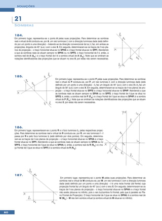 SOLUÇÕES




     21
     S OMBRA S

     184.
     Em primeiro lugar, representou-se o ponto A pelas suas projecções. Para determinar as sombras
     real e virtual de A conduziu-se, por A, um raio luminoso l, com a direcção luminosa dada (está defini-
     do por um ponto e uma direcção) – tratando-se da direcção convencional da luz, l, faz, em ambas as
     projecções, ângulos de 45° (a.e.) com o eixo X. Em seguida, determinaram-se os traços de l nos pla-
     nos de projecção – o traço horizontal situa-se no SPHA e o traço frontal situa-se no SPFI. Atendendo
     a que as sombras reais se situam sempre no SPHA ou no SPFS, o traço horizontal de l é, então, a
     sombra real de A (As1) e o traço frontal de l é a sombra virtual de A (Av2). Note que se omitiram as
     notações identificadoras das projecções que se situam no eixo X, por estas não serem necessárias.




     185.
                                                 Em primeiro lugar, representou-se o ponto P pelas suas projecções. Para determinar as sombras
                                                 real e virtual de P conduziu-se, por P, um raio luminoso l, com a direcção luminosa dada (está
                                                 definido por um ponto e uma direcção) – l1 faz um ângulo de 45° (a.d.) com o eixo X e l2 faz um
                                                 ângulo de 30° (a.d.) com o eixo X. Em seguida, determinaram-se os traços de l nos planos de pro-
                                                 jecção – o traço frontal situa-se no SPFS e o traço horizontal situa-se no SPHP. Atendendo a que
                                                 as sombras reais se situam sempre no SPHA ou no SPFS, o traço frontal de l (que se situa no
                                                 SPFS) é, então, a sombra real de P (Ps2) e o traço frontal de l (que se situa no SPHP) é a sombra
                                                 virtual de P (Pv1). Note que se omitiram as notações identificadoras das projecções que se situam
                                                 no eixo X, por estas não serem necessárias.




     186.
     Em primeiro lugar, representaram-se o ponto R e o foco luminoso L, pelas respectivas projec-
     ções. Para determinar as sombras real e virtual de R conduziu-se, por R, um raio luminoso l – l
     passa por R e pelo foco luminoso L (está definido por dois pontos). Em seguida, determina-
     ram-se os traços de l nos planos de projecção – o traço horizontal situa-se no SPHA e o traço
     frontal situa-se no SPFI. Atendendo a que as sombras reais se situam sempre no SPHA ou no
     SPFS, o traço horizontal de l (que se situa no SPHA) é, então, a sombra real de R (Rs1) e o tra-
     ço frontal de l (que se situa no SPFI) é a sombra virtual de R (Rv2).




     187.
                                                      Em primeiro lugar, representou-se o ponto M pelas suas projecções. Para determinar as
                                                     sombras real e virtual de M conduziu-se, por M, um raio luminoso l, com a direcção luminosa
                                                     dada (está definido por um ponto e uma direcção) – l é uma recta frontal (de frente) cuja
                                                     projecção frontal faz um ângulo de 40° (a.e.) com o eixo X. Em seguida, determinaram-se os
                                                     traços de l nos planos de projecção – o traço horizontal situa-se no SPHA e o traço frontal
                                                     não existe (situa-se no infinito, pois o raio luz/sombra l é frontal, pelo que é paralelo ao Pla-
                                                     no Frontal de Projecção). O traço horizontal de l (que se situa no SPHA) é a sombra real de
                                                     M (Ms1) – M não tem sombra virtual (a sombra virtual de M situa-se no infinito).




80
 