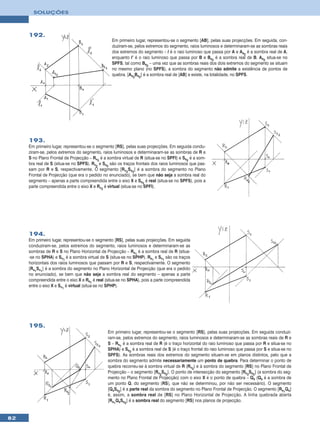 SOLUÇÕES




     192.
                                                 Em primeiro lugar, representou-se o segmento [AB], pelas suas projecções. Em seguida, con-
                                                 duziram-se, pelos extremos do segmento, raios luminosos e determinaram-se as sombras reais
                                                 dos extremos do segmento – l é o raio luminoso que passa por A e As2 é a sombra real de A,
                                                 enquanto l’ é o raio luminoso que passa por B e Bs2 é a sombra real de B. As2 situa-se no
                                                 SPFS, tal como Bs2 – uma vez que as sombras reais dos dois extremos do segmento se situam
                                                 no mesmo plano (no SPFS), a sombra do segmento não admite a existência de pontos de
                                                 quebra. [As2Bs2] é a sombra real de [AB] e existe, na totalidade, no SPFS.




     193.
     Em primeiro lugar, representou-se o segmento [RS], pelas suas projecções. Em seguida condu-
     ziram-se, pelos extremos do segmento, raios luminosos e determinaram-se as sombras de R e
     S no Plano Frontal de Projecção – Rv2 é a sombra virtual de R (situa-se no SPFI) e Ss2 é a som-
     bra real de S (situa-se no SPFS). Rv2 e Ss2 são os traços frontais dos raios luminosos que pas-
     sam por R e S, respectivamente. O segmento [Rv2Ss2] é a sombra do segmento no Plano
     Frontal de Projecção (que era o pedido no enunciado), se bem que não seja a sombra real do
     segmento – apenas a parte compreendida entre o eixo X e Ss2 é real (situa-se no SPFS), pois a
     parte compreendida entre o eixo X e Rv2 é virtual (situa-se no SPFI).




     194.
     Em primeiro lugar, representou-se o segmento [RS], pelas suas projecções. Em seguida
     conduziram-se, pelos extremos do segmento, raios luminosos e determinaram-se as
     sombras de R e S no Plano Horizontal de Projecção – Rs1 é a sombra real de R (situa-
     -se no SPHA) e Sv1 é a sombra virtual de S (situa-se no SPHP). Rs1 e Sv1 são os traços
     horizontais dos raios luminosos que passam por R e S, respectivamente. O segmento
     [Rs1Sv1] é a sombra do segmento no Plano Horizontal de Projecção (que era o pedido
     no enunciado), se bem que não seja a sombra real do segmento – apenas a parte
     compreendida entre o eixo X e Rs1 é real (situa-se no SPHA), pois a parte compreendida
     entre o eixo X e Sv1 é virtual (situa-se no SPHP).




     195.
                                               Em primeiro lugar, representou-se o segmento [RS], pelas suas projecções. Em seguida conduzi-
                                               ram-se, pelos extremos do segmento, raios luminosos e determinaram-se as sombras reais de R e
                                               S – Rs1 é a sombra real de R (é o traço horizontal do raio luminoso que passa por R e situa-se no
                                               SPHA) e Ss2 é a sombra real de S (é o traço frontal do raio luminoso que passa por S e situa-se no
                                               SPFS). As sombras reais dos extremos do segmento situam-se em planos distintos, pelo que a
                                               sombra do segmento admite necessariamente um ponto de quebra. Para determinar o ponto de
                                               quebra recorreu-se à sombra virtual de R (Rv2) e à sombra do segmento [RS] no Plano Frontal de
                                               Projecção – o segmento [Rv2Ss2]. O ponto de intersecção do segmento [Rv2Ss2] (a sombra do seg-
                                               mento no Plano Frontal de Projecção) com o eixo X é o ponto de quebra – Qs (Qs é a sombra de
                                               um ponto Q, do segmento [RS], que não se determinou, por não ser necessário). O segmento
                                               [QsSs2] é a parte real da sombra do segmento no Plano Frontal de Projecção. O segmento [Rs1Qs]
                                               é, assim, a sombra real de [RS] no Plano Horizontal de Projecção. A linha quebrada aberta
                                               [Rs1QsSs2] é a sombra real do segmento [RS] nos planos de projecção.


82
 