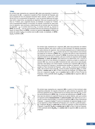SOLUÇÕES




196.
Em primeiro lugar, representou-se o segmento [JK], pelas suas projecções. A recta h é a
recta suporte de [JK] – o segmento é paralelo ao Plano Horizontal de Projecção, pelo
que se projecta em V.G. em projecção horizontal. Assim, sobre h1, a partir de J1, medi-
ram-se os 6 cm (o comprimento do segmento), o que nos permitiu determinar as projec-
ções de K e, dessa forma, as projecções do segmento. Note que se garantiu que K se
situa no 1º Diedro, pois o segmento situa-se, na totalidade, no espaço do 1º Diedro,
como é expressamente referido no enunciado. Em seguida, conduziram-se, pelos extre-
mos do segmento, raios luminosos e determinaram-se as sombras reais dos extremos
do segmento – Js1 é a sombra real de J e Ks1 é a sombra real de K. Js1 situa-se no
SPHA, tal como Ks1 – uma vez que as sombras reais dos dois extremos do segmento se
situam no mesmo plano (no SPHA), a sombra do segmento não admite a existência de
pontos de quebra. [Js1Ks1] é a sombra real de [JK] e existe, na totalidade, no SPHA –
[Js1Ks1] é paralelo a [JK].




197.
                                                 Em primeiro lugar, representou-se o segmento [JK], pelas suas projecções (ver relatório
                                                 do exercício anterior), bem como o ponto L (o foco luminoso). Em seguida conduziram-
                                                 -se, pelos extremos do segmento, raios luminosos (passando por L) e determinaram-se
                                                 as sombras reais de J e K – Js2 é a sombra real de J (é o traço frontal do raio luminoso
                                                 que passa por J e situa-se no SPFS) e Ks1 é a sombra real de K (é o traço horizontal do
                                                 raio luminoso que passa por K e situa-se no SPHA). As sombras reais dos extremos do
                                                 segmento situam-se em planos distintos, pelo que a sombra do segmento admite neces-
                                                 sariamente um ponto de quebra. Este poder-se-ia ter determinado com o recurso à
                                                 sombra virtual de um dos extremos do segmento, conforme se expôs no relatório do
                                                 exercício 194, mas, uma vez que [JK] é horizontal (de nível), optou-se por outra situação,
                                                 mais fácil, mais rápida e com menos traçado. A sombra que o segmento [JK] produz no
                                                 Plano Horizontal de Projecção é necessariamente paralela ao segmento, pois [JK] é
                                                 paralelo ao Plano Horizontal de Projecção – assim, por Ks1 conduziu-se uma paralela a
                                                 [J1K1], até ao eixo X, onde se situa Qs, o ponto de quebra. O segmento [QsKs1] é, imedia-
                                                 tamente, a sombra real de [JK] no Plano Horizontal de Projecção. Em seguida dese-
                                                 nhou-se o segmento [J s 2 Q s ], que é a sombra real de [JK] no Plano Frontal de
                                                 Projecção. A linha quebrada aberta [Js2QsKs1] é a sombra real do segmento [JK] nos
                                                 planos de projecção.




198.
                                                 Em primeiro lugar, representou-se o segmento [AB] e o ponto L (o foco luminoso), pelas
                                                 respectivas projecções. Em seguida conduziram-se, pelos extremos do segmento, raios
                                                 luminosos (passando por L) e determinaram-se as sombras reais de A e B – As2 é a som-
                                                 bra real de A (situa-se no SPFS) e Bs1 é a sombra real de B (situa-se no SPHA). As som-
                                                 bras reais dos extremos do segmento situam-se em planos distintos, pelo que a sombra
                                                 do segmento admite necessariamente um ponto de quebra. Este determinou-se com o
                                                 recurso à sombra virtual de A (Av1) e à sombra do segmento [AB] no Plano Horizontal de
                                                 Projecção – o segmento [Av1Bs1]. O ponto de intersecção do segmento [Av1Bs1] (a som-
                                                 bra do segmento no Plano Horizontal de Projecção) com o eixo X é o ponto de quebra –
                                                 Qs. O segmento [Bs1Qs] é a parte real da sombra do segmento no Plano Horizontal de
                                                 Projecção. O segmento [As2Qs] é a sombra real de [AB] no Plano Frontal de Projecção.
                                                 A linha quebrada aberta [As2QsBs1] é a sombra real do segmento [AB] nos planos de
                                                 projecção.




                                                                                                                                              83
 