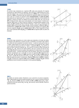 SOLUÇÕES




     199.
     Em primeiro lugar, representou-se o segmento [ST], pelas suas projecções. Em seguida,
     conduziram-se, pelos extremos do segmento, raios luminosos e determinaram-se as som-
     bras reais de S e T – Ss1 é a sombra real de S (situa-se no SPHA) e Ts2 é a sombra real de T
     (situa-se no SPFS). As sombras reais dos extremos do segmento situam-se em planos dis-
     tintos, pelo que a sombra do segmento admite necessariamente um ponto de quebra.
     Este poder-se-ia ter determinado com o recurso à sombra virtual de um dos extremos do
     segmento, conforme se expôs nos relatórios dos exercícios 194 e 197, mas, uma vez que
     [ST] é frontal (de frente), optou-se por outra situação, com menos traçado. A sombra que o
     segmento [ST] produz no Plano Frontal de Projecção é necessariamente paralela ao seg-
     mento, pois [ST] é paralelo ao Plano Frontal de Projecção – assim, por Ts2 conduziu-se uma
     paralela a [S2T2], até ao eixo X, onde se situa Qs, o ponto de quebra. O segmento [QsTs2] é,
     imediatamente, a sombra real de [ST] no Plano Frontal de Projecção. Em seguida, dese-
     nhou-se o segmento [Ss1Qs], que é a sombra real de [ST] no Plano Horizontal de Projec-
     ção. A linha quebrada aberta [Ss1QsTs2] é a sombra real do segmento [ST] nos planos de
     projecção.




     200.
     Em primeiro lugar, representou-se a recta r pelas suas projecções, em função dos dados.
     Em seguida, para determinar a sombra da recta, é necessário, em primeiro lugar, determi-
     nar a parte da recta susceptível de produzir sombra – a parte da recta que se situa no
     1o Diedro. Determinaram-se os traços da recta nos planos de projecção (F e H) e identifi-
     cou-se a parte da recta que se situa no 1o Diedro – o segmento [FH]. Fs2 ≡ F2, pois F é um
     ponto do Plano Frontal de Projecção. Hs1 ≡ H1, pois H é um ponto do Plano Horizontal de
     Projecção. Fs2 e Hs1 situam-se em planos distintos, pelo que a sombra da recta (do seg-
     mento [FH]) admite um ponto de quebra. Este poder-se-ia ter determinado com o recurso
     às sombras virtuais – a sombra virtual de H ou de F. No entanto, optou-se por uma situação
     diferente. Considerando que o ponto B é um ponto do segmento [FH], determinou-se a
     sombra de B – Bs2. Bs2 situa-se no SPFS, pelo que a sombra de [FH] no SPFS passa por
     Bs2. Assim, conduziu-se uma linha recta por Fs2 e por Bs2, até ao eixo X, onde se situa Q, o
     ponto de quebra da sombra. A sombra que o segmento [FH] produz no SPFS é o segmen-
     to [Fs2Q]. A sombra que o segmento [FH] produz no SPHA é o segmento [Hs1Q]. A sombra
     projectada da recta nos planos de projecção é a linha quebrada [Hs1QFs2].




     201.
     Ver relatório do exercício anterior. Atendendo a que o ponto A é um ponto do segmento
     [FH], a determinação do ponto de quebra processou-se com o recurso à sombra do ponto A
     – As1. As1 situa-se no SPHA, pelo que a sombra de [FH] no SPHA passa por As1. Assim,
     conduziu-se uma linha recta por Hs1 e por As1, até ao eixo X, onde se situa Q, o ponto de
     quebra da sombra.




84
 