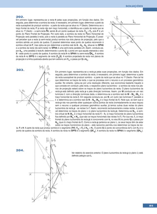 SOLUÇÕES



202.
Em primeiro lugar, representou-se a recta h pelas suas projecções, em função dos dados. Em
seguida, para determinar a sombra da recta, é necessário, em primeiro lugar, determinar a parte da
recta susceptível de produzir sombra – a parte da recta que se situa no 1º Diedro. Determinou-se o
traço frontal da recta, F (a recta não tem traço horizontal), e identificou-se a parte da recta que se
                                    •
situa no 1º Diedro – a semi-recta FA, sendo A um ponto qualquer da recta. Fs2 ≡ F2, pois F é um
ponto do Plano Frontal de Projecção. Por outro lado, a sombra da recta no Plano Horizontal de
Projecção será paralela à recta, pois a recta é paralela ao Plano Horizontal de Projecção. É possí-
vel perceber que a recta (a semi-recta) produz sombra nos dois planos de projecção, pelo que a
sombra admite um ponto de quebra. É possível determinar esse ponto de quebra recorrendo à
sombra virtual de F, mas optou-se por determinar a sombra real de A – As1. As1 situa-se no SPHA
e a sombra da recta (da semi-recta) no SPHA é uma semi-recta paralela a h. Assim, conduziu-se,
por As1, uma paralela à recta h, determinando o ponto Q, o ponto em que aquela intersecta o eixo
                                                                                       •
X – esse ponto é o ponto de quebra. A sombra da recta h no SPHA é a semi-recta QAs1. A sombra
da recta h no SPFS é o segmento de recta [Fs2Q]. A sombra projectada da recta nos planos de
projecção é a linha quebrada aberta que tem extremo em Fs1 e passa por Q e As1.



203.
                                          Em primeiro lugar, representou-se a recta p pelas suas projecções, em função dos dados. Em
                                          seguida, para determinar a sombra da recta, é necessário, em primeiro lugar, determinar a parte
                                          da recta susceptível de produzir sombra – a parte da recta que se situa no 1º Diedro. Para tal há
                                          que determinar os traços da recta, o que se processa com o recurso a um processo geométrico
                                          auxiliar. No entanto, optou-se por uma resolução diferente, que economiza bastante traçado e
                                          que consiste em conduzir, pela recta, o respectivo plano luz/sombra – a sombra da recta nos pla-
                                          nos de projecção estará sobre os traços do plano luz/sombra da recta. O plano luz/sombra da
                                          recta p está definido pela recta p e pela direcção luminosa. Assim, por M conduziu-se um raio
                                          luminoso l, com a direcção luminosa dada, e determinou-se a sombra real de M – Ms1 (Ms1 é o
                                          traço horizontal da recta l). Em seguida conduziu-se, por N, um outro raio luminoso l’, paralelo a
                                          l, e determinou-se a sombra real de N – Ns2 (Ns2 é o traço frontal de l’). Note que, se bem que a
                                          recta p não nos permita obter quaisquer outros pontos da recta (nomeadamente os seus traços)
                                          sem o recurso a qualquer processo geométrico auxiliar, já temos outras duas rectas do plano
                                          luz/sombra da recta p – as rectas l e l’. Assim, recorrendo exclusivamente a estas rectas, é possí-
                                          vel determinar os traços do plano λ (o plano luz/sombra da recta p). Determinou-se Nv1, a som-
                                          bra virtual de N (Nv1 é o traço horizontal da recta l’) – hλ (o traço horizontal do plano luz/sombra)
                                          fica definido por Ms1 e Nv1 (que são os traços horizontais das rectas l e l’). Por sua vez, fλ (o traço
                                          frontal do plano luz/sombra da recta p) é concorrente com hλ no eixo X (no ponto Q) e passa por
                                          Ns2 (que é o traço frontal de l’). Como a recta p pertence ao plano λ, os seus traços têm de estar
                                          sobre os traços homónimos do plano – este raciocínio permitiu-nos determinar os traços da rec-
ta, F e H. A parte da recta que produz sombra é o segmento [FH]. Fs2 ≡ F2 e Hs1 ≡ H1. O ponto Q (o ponto de concorrência de fλ com hλ) é o
ponto de quebra da sombra da recta. A sombra da recta no SPFS é o segmento [QFs2]. A sombra da recta no SPHA é o segmento [QHs1].




204.
                                                                Ver relatório do exercício anterior. O plano luz/sombra da recta p (o plano λ) está
                                                                definido pela p e por L.




                                                                                                                                                      85
 