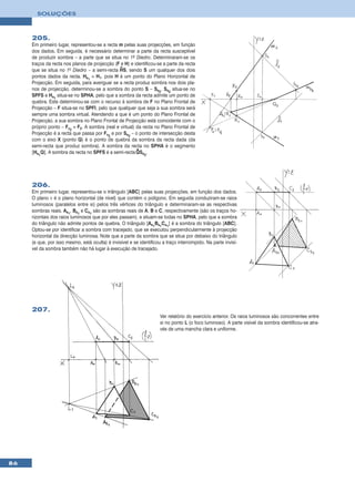 SOLUÇÕES



     205.
     Em primeiro lugar, representou-se a recta m pelas suas projecções, em função
     dos dados. Em seguida, é necessário determinar a parte da recta susceptível
     de produzir sombra – a parte que se situa no 1º Diedro. Determinaram-se os
     traços da recta nos planos de projecção (F e H) e identificou-se a parte da recta
                                                •
     que se situa no 1o Diedro – a semi-recta HS, sendo S um qualquer dos dois
     pontos dados da recta. Hs1 ≡ H1, pois H é um ponto do Plano Horizontal de
     Projecção. Em seguida, para averiguar se a recta produz sombra nos dois pla-
     nos de projecção, determinou-se a sombra do ponto S – Ss2. Ss2 situa-se no
     SPFS e Hs1 situa-se no SPHA, pelo que a sombra da recta admite um ponto de
     quebra. Este determinou-se com o recurso à sombra de F no Plano Frontal de
     Projecção – F situa-se no SPFI, pelo que qualquer que seja a sua sombra será
     sempre uma sombra virtual. Atendendo a que é um ponto do Plano Frontal de
     Projecção, a sua sombra no Plano Frontal de Projecção está coincidente com o
     próprio ponto – Fv2 ≡ F2. A sombra (real e virtual) da recta no Plano Frontal de
     Projecção é a recta que passa por Fv2 e por Ss2 – o ponto de intersecção desta
     com o eixo X (ponto Q) é o ponto de quebra da sombra da recta dada (da
     semi-recta que produz sombra). A sombra da recta no SPHA é o segmento
                                                         •
     [Hs1Q]. A sombra da recta no SPFS é a semi-recta QSs2.




     206.
     Em primeiro lugar, representou-se o triângulo [ABC] pelas suas projecções, em função dos dados.
     O plano ν é o plano horizontal (de nível) que contém o polígono. Em seguida conduziram-se raios
     luminosos (paralelos entre si) pelos três vértices do triângulo e determinaram-se as respectivas
     sombras reais. As1, Bs1 e Cs1 são as sombras reais de A, B e C, respectivamente (são os traços ho-
     rizontais dos raios luminosos que por eles passam), e situam-se todas no SPHA, pelo que a sombra
     do triângulo não admite pontos de quebra. O triângulo [As1Bs1Cs1] é a sombra do triângulo [ABC].
     Optou-se por identificar a sombra com tracejado, que se executou perpendicularmente à projecção
     horizontal da direcção luminosa. Note que a parte da sombra que se situa por debaixo do triângulo
     (e que, por isso mesmo, está oculta) é invisível e se identificou a traço interrompido. Na parte invisí-
     vel da sombra também não há lugar à execução de tracejado.




     207.
                                                                      Ver relatório do exercício anterior. Os raios luminosos são concorrentes entre
                                                                      si no ponto L (o foco luminoso). A parte visível da sombra identificou-se atra-
                                                                      vés de uma mancha clara e uniforme.




86
 