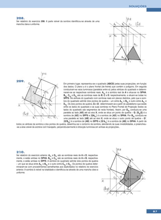SOLUÇÕES




208.
Ver relatório do exercício 206. A parte visível da sombra identificou-se através de uma
mancha clara e uniforme.




209.
                                                  Em primeiro lugar, representou-se o quadrado [ABCD] pelas suas projecções, em função
                                                  dos dados. O plano ϕ é o plano frontal (de frente) que contém o polígono. Em seguida
                                                  conduziram-se raios luminosos (paralelos entre si) pelos vértices do quadrado e determi-
                                                  naram-se as respectivas sombras reais. As1 é a sombra real de A e situa-se no SPHA.
                                                  Bs2, Cs2 e Ds2 são as sombras reais de B, C e D, respectivamente, e situam-se todas no
                                                  SPFS. Há vértices do quadrado com sombras reais em planos distintos, pelo que a som-
                                                  bra do quadrado admite dois pontos de quebra – um entre As1 e Bs2 e outro entre As1 e
                                                  Ds2. Os dois pontos de quebra, Q e Q’, determinaram-se a partir do paralelismo que existe
                                                  entre os lados do quadrado e as suas sombras no Plano Frontal de Projecção (todos os
                                                  lados do quadrado são segmentos de recta frontais). Assim, por Ds2 conduziu-se uma
                                                  paralela ao lado [AD] até ao eixo X, onde se situa um ponto de quebra – Q. [Ds2Q] é a
                                                  sombra de [AD] no SPFS e [QAs1] é a sombra de [AD] no SPHA. Por Bs2 conduziu-se
                                                  uma paralela ao lado [AB] até ao eixo X, onde se situa o outro ponto de quebra – Q’.
                                                  [Q’Bs2] é a sombra de [AB] no SPFS e [Q’As1] é a sombra de [AB] no SPHA. A partir de
todos os vértices da sombra e dos pontos de quebra, desenhou-se o contorno da sombra, atendendo às suas invisibilidades, e preencheu-
-se a área visível da sombra com tracejado, perpendicularmente à direcção luminosa em ambas as projecções..




210.
Ver relatório do exercício anterior. As1 e Ds1 são as sombras reais de A e D, respectiva-
mente, e estão ambas no SPHA. Bs2 e Cs2 são as sombras reais de A e B, respectiva-
mente, e estão ambas no SPFS. A sombra do quadrado admite dois pontos de quebra
– um que se situa entre As1 e Bs2 e o outro entre Cs2 e Ds1. Os pontos de quebra deter-
minaram-se com procedimentos semelhantes aos explicitados no relatório do exercício
anterior. A sombra é visível na totalidade e identificou-se através de uma mancha clara e
uniforme.




                                                                                                                                              87
 
