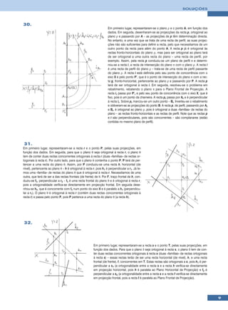 SOLUÇÕES



30.
                                                                   Em primeiro lugar, representaram-se o plano ρ e o ponto A, em função dos
                                                                   dados. Em seguida, desenharam-se as projecções da recta p, ortogonal ao
                                                                   plano ρ e passando por A – as projecções de p têm determinação directa.
                                                                   No entanto, e uma vez que se trata de uma recta de perfil, as suas projec-
                                                                   ções não são suficientes para definir a recta, pelo que necessitamos de um
                                                                   outro ponto da recta para além do ponto A. A recta p já é ortogonal às
                                                                   rectas fronto-horizontais do plano ρ, mas para ser ortogonal ao plano terá
                                                                   de ser ortogonal a uma outra recta do plano – uma recta de perfil, por
                                                                   exemplo. Assim, pela recta p conduziu-se um plano de perfil π e determi-
                                                                   nou-se a recta i, a recta de intersecção do plano π com o plano ρ. A recta i
                                                                   é uma recta de perfil do plano ρ – trata-se de uma recta de perfil passante
                                                                   do plano ρ. A recta i está definida pelo seu ponto de concorrência com o
                                                                   eixo X e pelo ponto P’, que é o ponto de intersecção do plano π com a rec-
                                                                   ta g, fronto-horizontal, pertencente ao plano ρ e passando por P. A recta p
                                                                   terá de ser ortogonal à recta i. Em seguida, resolveu-se o problema em
                                                                   rebatimento, rebatendo o plano π para o Plano Frontal de Projecção. A
                                                                   recta ir passa por P’r e pelo seu ponto de concorrência com o eixo X, que é
                                                                   fixo, pois é um ponto da charneira. A recta pr passa por Ar e é perpendicular
                                                                   à recta ir. Sobre pr marcou-se um outro ponto – Br. Inverteu-se o rebatimento
                                                                   e obtiveram-se as projecções do ponto B. A recta p, de perfil, passando por Ar
                                                                   e Br, é ortogonal ao plano ρ, pois é ortogonal a duas «famílias» de rectas do
                                                                   plano – as rectas fronto-horizontais e as rectas de perfil. Note que as rectas p
                                                                   e i são perpendiculares, pois são concorrentes – são complanares (estão
                                                                   contidas no mesmo plano de perfil).




31.
Em primeiro lugar, representaram-se a recta r e o ponto P, pelas suas projecções, em
função dos dados. Em seguida, para que o plano θ seja ortogonal à recta r, o plano θ
tem de conter duas rectas concorrentes ortogonais à recta r (duas «famílias» de rectas or-
togonais à recta r). Por outro lado, para que o plano θ contenha o ponto P, P terá de per-
tencer a uma recta do plano θ. Assim, por P conduziu-se uma recta h, horizontal (de
nível), pertencente ao plano θ – h é ortogonal à recta r, pois h1 é perpendicular a r1. Já te-
mos uma «familía» de rectas do plano θ que é ortogonal à recta r. Necessitamos de uma
outra, que terá de ser a das rectas frontais (de frente) de θ. Por F, traço frontal de h, con-
duziu-se fθ, perpendicular a r2 – fθ é uma recta frontal do plano θ e é ortogonal à recta r,
pois a ortogonalidade verifica-se directamente em projecção frontal. Em seguida dese-
nhou-se hθ, que é concorrente com fθ num ponto do eixo X e é paralelo a h1 (perpendicu-
lar a r1). O plano θ é ortogonal à recta r (contém duas rectas concorrentes ortogonais à
recta r) e passa pelo ponto P, pois P pertence a uma recta do plano θ (a recta h).




32.




                                                        Em primeiro lugar, representaram-se a recta s e o ponto T, pelas suas projecções, em
                                                        função dos dados. Para que o plano δ seja ortogonal à recta s, o plano δ tem de con-
                                                        ter duas rectas concorrentes ortogonais à recta s (duas «famílias» de rectas ortogonais
                                                        à recta s) – essas rectas terão de ser uma recta horizontal (de nível), h, e uma recta
                                                        frontal (de frente), f, concorrentes em T. Estas rectas são ortogonais a s, pois h1 é per-
                                                        pendicular a s1 (a ortogonalidade entre a recta s e a recta h verifica-se directamente
                                                        em projecção horizontal, pois h é paralela ao Plano Horizontal de Projecção) e f2 é
                                                        perpendicular a s2 (a ortogonalidade entre a recta s e a recta f verifica-se directamente
                                                        em projecção frontal, pois a recta f é paralela ao Plano Frontal de Projecção).




                                                                                                                                                      9
 