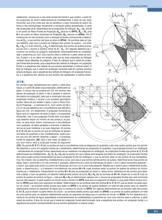 SOLUÇÕES



rebatimento, recorreu-se a uma recta frontal (de frente) f, que contém o ponto C.
As projecções da recta f determinaram-se imediatamente a partir do seu traço
horizontal, que é fixo (note que não se identificou o traço horizontal da recta f, de
forma a não sobrecarregar visualmente a resolução gráfica apresentada). A partir
das projecções de C, desenharam-se as projecções do triângulo. As2 ≡ A2, pois A
é um ponto do Plano Frontal de Projecção (As2 situa-se no SPFS). Bs1 ≡ B1, pois
B é um ponto do Plano Horizontal de Projecção (Bs1 situa-se no SPHA). Por C
conduziu-se um raio luminoso (com a direcção luminosa convencional) e determi-
nou-se Cs1, a sua sombra real (que se situa no SPHA). Há sombras reais em pla-
nos distintos, pelo que a sombra do triângulo tem pontos de quebra – um entre
Bs1 e As2 e o outro entre Cs1 e As2. A determinação dos pontos de quebra proces-
sou-se com o recurso à sombra virtual de A – Av1. Em seguida desenhou-se o
contorno da sombra do polígono (assinalando convenientemente as invisibilida-
des) e preencheu-se, com uma mancha clara e uniforme, a parte visível da som-
bra. O plano α é um plano em tensão, pelo que as duas projecções do triângulo
mostram faces diferentes do polígono. A face do triângulo que é visível em projec-
ção frontal está iluminada, pois a sequência dos vértices do triângulo, em projecção
frontal, e a sequência dos vértices da sua sombra apresentam a mesma ordem. A
face do triângulo que é visível em projecção horizontal está em sombra (sombra
própria da figura), pois a sequência dos vértices do triângulo, em projecção horizon-
tal, e a sequência dos vértices da sua sombra não apresentam a mesma ordem.


218.
Em primeiro lugar, representaram-se o plano α, pelos seus
traços, e o ponto O, pelas suas projecções, pertencente ao
plano. O círculo não se projecta em V.G. em nenhum dos
planos de projecção (o plano α não é paralelo a nenhum
dos planos de projecção), pelo que a construção das suas
projecções implicou o recurso a um processo geométrico
auxiliar. Optou-se por rebater o plano α para o Plano Fron-
tal de Projecção – a charneira foi fα. Com centro em Or e
2,5 cm de raio desenhou-se a circunferência que delimita e
figura em V.G., em rebatimento. A projecção horizontal da
figura será um segmento de recta (o plano α é projectante
horizontal), mas a sua projecção frontal será uma elipse,
cujo desenho requer um mínimo de oito pontos e, se pos-
sível, os seus eixos. Assim, inscreveu-se a circunferência
num quadrado, de lados paralelos à charneira, e desenha-
ram-se as suas medianas e as suas diagonais. Os pontos
A, C, E e G são os pontos em que as medianas se apoiam
nos lados do quadrado e são, imediatamente, quatro pon-
tos que nos vão permitir desenhar a elipse – a projecção
frontal do segmento [AE] será o eixo maior da elipse e o
seu eixo menor será a projecção frontal do segmento
[CG]. Os pontos B, D, F e H são os pontos em que a circunferência corta as diagonais do quadrado e são mais quatro pontos que nos permiti-
rão desenhar a curva. Em seguida inverteu-se o rebatimento, determinando as projecções do quadrado, cuja projecção frontal é um rectângulo
– directamente em projecção frontal, desenharam-se as medianas e as diagonais do rectângulo. As projecções frontais dos pontos A, C, E e G
determinaram-se imediatamente – A2, C2, E2 e G2 são os pontos em que a elipse será tangente aos lados do rectângulo. As projecções frontais
dos outros quatro pontos transportaram-se para a projecção frontal do rectângulo, o que os permitiu obter os oito pontos de que necessitáva-
mos. No entanto, não se desenhou imediatamente a curva, pois caso a sua sombra admita pontos de quebra, determinar-se-ão mais pontos da
elipse. Assim, recorrendo a um raio luminoso l, passante, determinou-se a recta de intersecção do plano α com o plano luz/sombra passante –
a recta i, que passa pelo ponto I (o ponto de intersecção de l com α) e é uma recta passante. Rebateu-se o ponto I para o rebatimento já efec-
tuado, e desenhou-se ir – ir é secante à circunferência nos pontos M e N, cujas sombras serão os pontos de quebra da sombra do círculo.
Inverteu-se o rebatimento, transportando os pontos M e N para as projecções da recta i e, dessa forma, obtiveram-se dez pontos para dese-
nhar a elipse, o que nos garantiu um desenho relativamente preciso da curva. Ms e Ns são as sombras de M e N¸ situam-se no eixo X e são os
pontos de quebra da sombra da figura – note que Ms e Ns se determinaram apenas com o recurso às projecções frontais dos raios luminosos
que por eles passam. A parte superior do círculo produz sombra no SPFS (que será um segmento de elipse) e a sua parte inferior produz som-
bra no SPHA (que será outro segmento de elipse). Determinaram-se as sombras reais dos pontos B, A, H, G e F, que se situam na parte supe-
rior do círculo – as sombras destes pontos (que estão no SPFS) e os pontos de quebra perfazem um total de sete pontos para um desenho
relativamente preciso do segmento de elipse que é a sombra do círculo no SPFS. Em seguida determinaram-se as sombras reais dos pontos
C, D e E, que se situam na parte inferior do círculo – as sombras destes pontos (que estão no SPHA) e os pontos de quebra perfazem um total
de cinco pontos para um desenho relativamente preciso do segmento de elipse que é a sombra do círculo no SPHA. Por fim desenhou-se o
contorno da sombra da figura (assinalando convenientemente as invisibilidades) e preencheu-se, com uma mancha clara e uniforme, a parte
visível da sombra. A face do círculo que é visível em projecção frontal está iluminada, pois a sequência dos pontos, em projecção frontal, e a
sequência dos pontos correspondentes da sua sombra apresentam a mesma ordem.


                                                                                                                                                 91
 