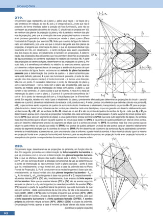 SOLUÇÕES



     219.
     Em primeiro lugar, representou-se o plano ρ, pelos seus traços – os traços de ρ
     são simétricos em relação ao eixo X, pois ρ é ortogonal ao β1/3 (note que não é
     possível, de forma imediata, saber a posição do foco luminoso L, pois não se
     conhecem as projecções do centro do círculo). O círculo não se projecta em V.G.
     em nenhum dos planos de projecção (o plano ρ não é paralelo a nenhum dos pla-
     nos de projecção), pelo que a construção das suas projecções implicou o recurso
     a um processo geométrico auxiliar – optou-se por rebater o plano ρ para o Plano
     Horizontal de Projecção (ver exercício 70). Note que o centro da figura foi determi-
     nado em rebatimento, pois uma vez que o círculo é tangente aos dois planos de
     projecção, é tangente aos dois traços do plano, o que só é possível efectuar rigo-
     rosamente em V.G., em rebatimento – o centro da figura está, assim, equidistante
     dos dois traços do plano, em rebatimento (e também em projecções). A determi-
     nação das projecções dos oito pontos que nos permitem desenhar as projecções
     da figura processou-se conforme explicitado no relatório do exercício 70. A partir
     das projecções do centro da figura, desenharam-se as projecções do ponto L. Por
     outro lado, e à semelhança do referido no relatório do exercício anterior, optou-se
     por desenhar a elipse apenas depois de averiguar a existência de pontos de que-
     bra na sombra da figura. Assim, recorreu-se ao método do plano luz/sombra
     passante para a determinação dos pontos de quebra – o plano luz/sombra pas-
     sante está definido pelo eixo X e pelo raio luminoso l, passante. A recta de inter-
     secção dos dois planos (recta i) é fronto-horizontal – já temos uma direcção,
     falta-nos um ponto. É necessário determinar o ponto de intersecção do plano ρ
     com o raio luminoso l – nem a recta nem o plano são projectantes, pelo que se
     recorreu ao método geral da intersecção de rectas com planos. O plano α, que
     contém o raio luminoso l, é plano auxiliar a que se recorreu. A recta r é a recta de
     intersecção do plano α com o plano ρ. O ponto I é o ponto de concorrência de l
     com r – I é o ponto de intersecção de l com ρ. A recta i passa por I e é fronto-hori-
     zontal. Em seguida, rebateu-se a recta i para o rebatimento do plano ρ previamente efectuado para determinar as projecções do círculo – para tal
     rebateu-se o ponto I (através do rebatimento da recta r) e por Ir conduziu-se ir. A recta ir corta a circunferência que delimita o círculo nos pontos Qr
     e Q’r, cujas sombras serão os pontos de quebra da sombra do círculo. Inverteu-se o rebatimento, transportando os pontos Q e Q’ para as projec-
     ções da recta i e, dessa forma, obtiveram-se dez pontos para desenhar cada uma das elipses, o que nos garantiu um desenho relativamente preci-
     so das curvas. Qs e Q’s são as sombras de Q e Q’, situam-se no eixo X e são os pontos de quebra da sombra da figura – note que Qs e Q’s se
     determinaram apenas com o recurso às projecções horizontais dos raios luminosos que por eles passam. A parte superior do círculo produz som-
     bra no SPFS (que será um segmento de elipse) e a sua parte inferior produz sombra no SPHA (que será outro segmento de elipse). As sombras
     reais dos três pontos que se situam na parte superior do círculo (que estão no SPFS) e os pontos de quebra perfazem um total de cinco pontos,
     para um desenho relativamente preciso do segmento de elipse que é a sombra do círculo no SPFS. As sombras reais dos cinco pontos que se
     situam na parte inferior do círculo (que estão no SPHA) e os pontos de quebra perfazem um total de sete pontos para um desenho relativamente
     preciso do segmento de elipse que é a sombra do círculo no SPHA. Por fim desenhou-se o contorno da sombra da figura (assinalando convenien-
     temente as invisibilidades) e preencheu-se, com uma mancha clara e uniforme, a parte visível da sombra. A face visível do círculo (que é a mesma
     em projecção frontal e em projecção horizontal) está iluminada, pois as sequências dos pontos, em projecção frontal e em projecção horizontal, e
     a sequência dos pontos correspondentes da sua sombra apresentam a mesma ordem.


     220.
     Em primeiro lugar, desenharam-se as projecções da pirâmide, em função dos da-
     dos. Em seguida, procedeu-se à determinação da linha separatriz luz/sombra, o
     que se processou com o recurso à determinação dos planos tangentes luz/som-
     bra, o que se efectuou através das quatro etapas para o efeito. 1. Conduziu-se,
     por V, um raio luminoso l (com a direcção convencional da luz). 2. Determinou-se
     o ponto de intersecção do raio luminoso l com o plano da base – ponto I (note
     que I é, imediatamente, o traço frontal de l, pois a base da pirâmide está no Plano
     Frontal de Projecção). 3. Por I conduziram-se as rectas tangentes à base que são,
     imediatamente, os traços frontais dos dois planos tangentes luz/sombra – fλ1 e
     fλ2. 4. As rectas fλ1 e fλ2 são tangentes à base nos pontos F e C, respectivamente –
     as arestas laterais [FV] e [CV] são, imediatamente, duas arestas da linha separa-
     triz luz/sombra. Note que as arestas laterais [CV] e [FV] são as arestas segundo
     as quais os planos λ1 e λ2 são tangentes (ou rasantes) ao sólido. As arestas [CV] e
     [FV] separam a parte da superfície lateral da pirâmide que está iluminada da que
     está em sombra – dada a proveniência da luz (de cima, de trás e da esquerda), as
     faces [CDV], [DEV] e [EFV] estão iluminadas enquanto que as faces [AFV], [ABV]
     e [CDV] estão em sombra. A base da pirâmide também está em sombra, pelo que
     a linha separatriz luz/sombra é a linha quebrada fechada [CVFED]. A sombra
     própria da pirâmide integra as faces [AFV], [ABV] e [CDV] e a base da pirâmide.
     Em projecção frontal, apenas a base é invisível (as faces laterais são todas visíveis
                                                            (Continua na página seguinte)

92
 