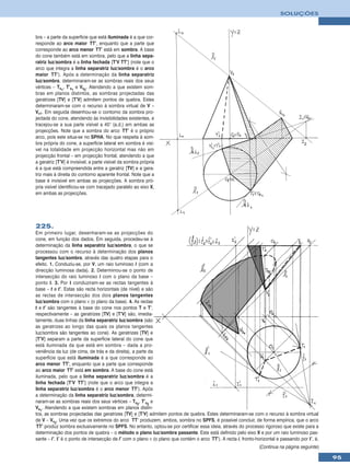SOLUÇÕES



bra – a parte da superfície que está iluminada é a que cor-
responde ao arco maior TT’, enquanto que a parte que
corresponde ao arco menor TT’ está em sombra. A base
do cone também está em sombra, pelo que a linha sepa-
ratriz luz/sombra é a linha fechada [T’V TT’] (note que o
arco que integra a linha separatriz luz/sombra é o arco
maior TT’). Após a determinação da linha separatriz
luz/sombra, determinaram-se as sombras reais dos seus
vértices – Ts1, T’s1 e Vs2. Atendendo a que existem som-
bras em planos distintos, as sombras projectadas das
geratrizes [TV] e [T’V] admitem pontos de quebra. Estes
determinaram-se com o recurso à sombra virtual de V –
Vv1. Em seguida desenhou-se o contorno da sombra pro-
jectada do cone, atendendo às invisibilidades existentes, e
tracejou-se a sua parte visível a 45° (a.d.) em ambas as
projecções. Note que a sombra do arco TT’ é o próprio
arco, pois este situa-se no SPHA. No que respeita à som-
bra própria do cone, a superfície lateral em sombra é visí-
vel na totalidade em projecção horizontal mas não em
projecção frontal – em projecção frontal, atendendo a que
a geratriz [T’V] é invisível, a parte visível da sombra própria
é a que está compreendida entre a geratriz [TV] e a gera-
triz mais à direita do contorno aparente frontal. Note que a
base é invisível em ambas as projecções. A sombra pró-
pria visível identificou-se com tracejado paralelo ao eixo X,
em ambas as projecções.




225.
Em primeiro lugar, desenharam-se as projecções do
cone, em função dos dados. Em seguida, procedeu-se à
determinação da linha separatriz luz/sombra, o que se
processou com o recurso à determinação dos planos
tangentes luz/sombra, através das quatro etapas para o
efeito. 1. Conduziu-se, por V, um raio luminoso l (com a
direcção luminosa dada). 2. Determinou-se o ponto de
intersecção do raio luminoso l com o plano da base –
ponto I. 3. Por I conduziram-se as rectas tangentes à
base – t e t’. Estas são recta horizontais (de nível) e são
as rectas de intersecção dos dois planos tangentes
luz/sombra com o plano ν (o plano da base). 4. As rectas
t e t’ são tangentes à base do cone nos pontos T e T’,
respectivamente – as geratrizes [TV] e [T’V] são, imedia-
tamente, duas linhas da linha separatriz luz/sombra (são
as geratrizes ao longo das quais os planos tangentes
luz/sombra são tangentes ao cone). As geratrizes [TV] e
[T’V] separam a parte da superfície lateral do cone que
está iluminada da que está em sombra – dada a pro-
veniência da luz (de cima, de trás e da direita), a parte da
superfície que está iluminada é a que corresponde ao
arco menor TT’, enquanto que a parte que corresponde
ao arco maior TT’ está em sombra. A base do cone está
iluminada, pelo que a linha separatriz luz/sombra é a
linha fechada [T’V TT’] (note que o arco que integra a
linha separatriz luz/sombra é o arco menor TT’). Após
a determinação da linha separatriz luz/sombra, determi-
naram-se as sombras reais dos seus vértices – Ts2, T’s2 e
Vs1. Atendendo a que existem sombras em planos distin-
tos, as sombras projectadas das geratrizes [TV] e [T’V] admitem pontos de quebra. Estes determinaram-se com o recurso à sombra virtual
de V – Vv2. Uma vez que os extremos do arco TT’ produzem, ambos, sombra no SPFS, é possível concluir, de forma empírica, que o arco
 TT’ produz sombra exclusivamente no SPFS. No entanto, optou-se por certificar essa ideia, através do processo rigoroso que existe para a
determinação dos pontos de quebra – o método o plano luz/sombra passante. Este está definido pelo eixo X e por um raio luminoso pas-
sante – l’. I’ é o ponto de intersecção de l’ com o plano ν (o plano que contém o arco TT’). A recta i, fronto-horizontal e passando por I’, é,
                                                                                                                (Continua na página seguinte)

                                                                                                                                                  95
 