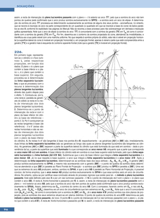 SOLUÇÕES



     assim, a recta de intersecção do plano luz/sombra passante com o plano ν – i é exterior ao arco TT’, pelo que a sombra do arco não tem
     pontos de quebra (está confirmado que o arco produz sombra exclusivamente no SPFS) – a sombra será um arco de elipse. A determina-
     ção da sombra do arco TT’ processou-se determinando sucessivamente as sombras de alguns dos seus pontos – aconselha-se, no entanto,
     que se recorra à inscrição do arco na parte correspondente de um quadrado (o quadrado em que se inscreve a base do cone) de lados parale-
     los ao eixo X, conforme foi explicitado nas páginas do Manual. Não se recorreu a esse processo para não sobrecarregar em demasia a resolução
     gráfica apresentada. Note que o arco de elipse (a sombra do arco TT’) é concordante som a sombra da geratriz [TV] em Ts2 tal como é concor-
     dante com a sombra da geratriz [T’V] em T’s2. Por fim, desenhou-se o contorno da sombra projectada do cone, atendendo às invisibilidades, e
     identificou-se a sua parte visível com uma mancha uniforme. No que respeita à sombra própria do sólido, esta não é visível em projecção horizon-
     tal (a superfície lateral do cone é invisível em projecção horizontal) e, em projecção frontal, apenas é visível a parte que está compreendida entre a
     geratriz [T’V] e a geratriz mais à esquerda do contorno aparente frontal (note que a geratriz [TV] é invisível em projecção frontal).


     226.
     Em primeiro lugar, representa-
     ram-se o cilindro e o foco lumi-
     noso L, pelas respectivas
     projecções, em função dos
     dados. O plano ν é o plano que
     contém a base inferior e o pla-
     no ν1 é o plano que contém a
     base superior. Em seguida,
     procedeu-se à determinação
     da linha separatriz luz/som-
     bra, o que se processou com o
     recurso à determinação dos
     planos tangentes luz/sombra,
     através das quatro etapas para
     o efeito. 1. Conduziu-se, por L,
     uma recta v, paralela às geratri-
     zes do sólido (a recta v é a rec-
     ta de intersecção dos dois
     planos tangentes luz/sombra).
     2. Determinou-se o ponto de
     intersecção da recta v com o
     plano da base inferior do cilin-
     dro (a base de referência) –
     ponto I. 3. Por I conduziram-se
     as rectas tangentes à base (de
     referência) – t e t’ (estas são
     rectas horizontais e são as rec-
     tas de intersecção dos dois
     planos tangentes luz/sombra
     com o plano da base inferior
     do cilindro). 4. As rectas t e t’ são tangentes à base nos pontos A e B, respectivamente – as geratrizes [AA’] e [BB’] são, imediatamente,
     duas linhas da linha separatriz luz/sombra (são as geratrizes ao longo das quais os planos tangentes luz/sombra são tangentes ao cilin-
     dro). As geratrizes [AA’] e [BB’] separam a parte da superfície lateral do cilindro que está iluminada da que está em sombra – dada a pro-
     veniência da luz, a parte da superfície que está iluminada é a que corresponde ao arco menor AB, enquanto que a parte que corresponde
     ao arco maior AB está em sombra. A base inferior do cilindro está em sombra e a sua base superior está iluminada, pelo que a linha sepa-
     ratriz luz/sombra é a linha fechada [AA’ A’B’ BA]. Sublinha-se que o arco da base inferior que integra a linha separatriz luz/sombra é o
     arco menor AB. Já no que respeita à base superior, o arco que integra a linha separatriz luz/sombra é o arco maior A’B’. Após a
     determinação da linha separatriz luz/sombra, determinaram-se as sombras reais dos seus vértices – As1, Bs1, A’s1 e B’s2. A geratriz [AA’]
     produz sombra exclusivamente no SPHA, o mesmo não acontecendo com a geratriz [BB’] – o ponto de quebra da sombra desta determi-
     nou-se atendendo a que [BB’] é paralela ao Plano Frontal de Projecção – a sombra que [BB’] produz no SPFS é paralela a [BB’]. Uma vez
     que os extremos do arco AB produzem, ambos, sombra no SPHA, e que o arco AB é paralelo ao Plano Horizontal de Projecção, é possível
     concluir, de forma empírica, que o arco menor AB produz sombra exclusivamente no SPHA e que essa sombra será um arco de circunfe-
     rência. No entanto, optou-se por certificar essa conclusão através do processo rigoroso que existe para tal – o método o plano luz/sombra
     passante. Este está definido pelo eixo X e por um raio luminoso passante – l. N é o ponto de intersecção de l com o plano ν (o plano que
     contém o arco AB). A recta n, fronto-horizontal e passando por N, é, assim, a recta de intersecção do plano luz/sombra passante com o
     plano ν – n é exterior ao arco AB, pelo que a sombra do arco não tem pontos de quebra (está confirmado que o arco produz sombra exclu-
     sivamente no SPHA). Assim, determinou-se Os1, a sombra do centro do arco AB. Com o compasso, fazendo centro em Os1 e raio até As1
     (ou Bs1, pois Os1As1 = OsBs1) desenhou-se um arco de circunferência que tem extremos em As1 e em Bs1. Note que o arco é concordante
     com [As1A’s1] em As1, tal como é concordante com a sombra de [BB’] em Bs1. Já o arco maior A’B’ produz sombra nos dois planos de pro-
     jecção, pois as sombras dos seus extremos situam-se em planos distintos. O ponto de quebra da sombra do arco A’B’ determinou-se pelo
     método o plano luz/sombra passante, de novo. O ponto M é o ponto de intersecção de l (o raio luminoso passante) com o plano ν1 (o pla-
     no que contém o arco A’B’). A recta m, fronto-horizontal e passando por M, é, assim, a recta de intersecção do plano luz/sombra passante


96
 