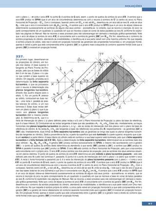 SOLUÇÕES



com o plano ν1 – m corta o arco A’B’ no ponto Q. A sombra de Q será, assim, o ponto de quebra da sombra do arco A’B’. A sombra que o
arco A’B’ produz no SPHA (que é um arco de circunferência) determinou-se com o recurso à sombra de O’ (o centro do arco) no Plano
Horizontal de Projecção – O’v1. Com o compasso, fazendo centro em O’v1 e raio até A’s1, desenhou-se um arco até ao eixo X, onde se situa
Qs – note que o arco é concordante com [As1A’s1] em As1. A sombra que o arco A’B’ produz no SPFS (que é um arco de elipse) obteve-se
determinando sucessivamente as sombras de alguns dos seus pontos – aconselha-se, no entanto, que se recorra à inscrição do arco na
parte correspondente de um quadrado (o quadrado em que se inscreve a base do cone) de lados paralelos ao eixo X, conforme foi explici-
tado nas páginas do Manual. Não se recorreu a esse processo para não sobrecarregar em demasia a resolução gráfica apresentada. Note
que o arco de elipse (a sombra do arco A’B’) é concordante som a sombra da geratriz [BB’] em B’s2. Por fim, desenhou-se o contorno da
sombra projectada do cilindro, atendendo às invisibilidades, e identificou-se a sua parte visível com uma mancha uniforme. No que respeita
à sombra própria do sólido, esta não é visível em projecção horizontal (as geratrizes são projectantes horizontais) e, em projecção frontal,
apenas é visível a parte que está compreendida entre a geratriz [AA’] e a geratriz mais à esquerda do contorno aparente frontal (note que a
geratriz [BB’] é invisível em projecção frontal).



227.
Em primeiro lugar, desenharam-se
as projecções do cilindro, em fun-
ção dos dados. A base superior é
tangente ao Plano Frontal de Pro-
jecção, pelo que as bases do sólido
têm 3 cm de raio. O plano ν é o pla-
no que contém a base superior do
cilindro. Em seguida, procedeu-se à
determinação da linha separatriz
luz/sombra, o que se processou
com o recurso à determinação dos
planos tangentes luz/sombra,
através das quatro etapas para o
efeito. 1. Por um ponto P, exterior
ao sólido, conduziram-se duas rec-
tas – uma recta r, paralela às ares-
tas laterais do sólido, e um raio
luminoso l. Estas duas rectas defi-
nem um plano (o plano λ) que é pa-
ralelo aos planos tangentes
luz/sombra (têm a mesma orienta-
ção). 2. Determinou-se hλ, que é a
recta de intersecção do plano λ (o plano definido pelas rectas r e l) com o Plano Horizontal de Projecção (o plano da base de referência,
que é a base inferior). 3. Conduziram-se as rectas tangentes à base que são paralelas a hλ – hλ1 e hλ2. Estas são, imediatamente, os traços
horizontais dos planos tangentes luz/sombra (os planos λ1 e λ2) – são as rectas de intersecção dos dois planos com o plano da base de
referência do cilindro. 4. As rectas hλ1 e hλ2 são tangentes à base (de referência) nos pontos A e B, respectivamente – as geratrizes [AA’] e
[BB’] são, imediatamente, duas linhas da linha separatriz luz/sombra (são as geratrizes ao longo das quais os planos tangentes luz/som-
bra são tangentes ao cilindro). Dada a proveniência da luz, a parte da superfície que está iluminada é a parte superior, enquanto que a par-
te em sombra é a parte inferior. A base inferior do cilindro está em sombra e a sua base superior está iluminada, pelo que a linha separatriz
luz/sombra é a linha fechada [AA’A’B’ BA]. Após a determinação da linha separatriz luz/sombra, determinaram-se as sombras reais dos
seus vértices – As1, Bs1, A’s1 e B’s2. A geratriz [AA’] produz sombra exclusivamente no SPHA, o mesmo não acontecendo com a geratriz
[BB’] – o ponto de quebra da sombra desta determinou-se atendendo a que sendo [BB’] paralela a [AA’], a sombra que [BB’] produz no
SPHA é paralela à sombra que [AA’] produz no SPHA. O arco AB está contido no Plano Horizontal de Projecção, pelo que a sua sombra
está coincidente com o próprio arco. O arco A’B’ produz sombra nos dois planos de projecção, pois as sombras dos seus extremos situam-
-se em planos distintos. O ponto de quebra da sombra do arco A’B’ determinou-se pelo método o plano luz/sombra passante – este está
definido pelo eixo X e pelo raio luminoso l’, passante. O ponto I é o ponto de intersecção de l com o plano ν (o plano que contém o arco
A’B’). A recta i, fronto-horizontal e passando por I, é a recta de intersecção do plano luz/sombra passante com o plano ν – i corta o arco
A’B’ no ponto Q. A sombra de Q será, assim, o ponto de quebra da sombra do arco A’B’. A sombra que o arco A’B’ produz no SPHA (que é
um arco de circunferência) determinou-se com o recurso à sombra de O’ (o centro do arco) no Plano Horizontal de Projecção – O’v1. Com o
compasso, fazendo centro em O’v1 e raio até A’s1, desenhou-se um arco até ao eixo X, onde se situa Qs – note que o raio do arco é igual ao
raio das bases (trata-se de uma isometria) e que arco é concordante com [As1A’s1] em As1. A sombra que o arco A’B’ produz no SPFS (que
é um arco de elipse) obteve-se determinando sucessivamente as sombras de alguns dos seus pontos – aconselha-se, no entanto, que se
recorra à inscrição do arco na parte correspondente de um quadrado (o quadrado em que se inscreve a base do cone) de lados paralelos
ao eixo X, conforme foi explicitado nas páginas do Manual. Não se recorreu a esse processo para não sobrecarregar em demasia a resolu-
ção gráfica apresentada. Note que o arco de elipse (a sombra do arco A’B’) é concordante som a sombra da geratriz [BB’] em B’s2. Por fim,
desenhou-se o contorno da sombra projectada do cilindro, atendendo às invisibilidades, e identificou-se a sua parte visível com uma man-
cha uniforme. No que respeita à sombra própria do sólido, a única parte visível em projecção horizontal é a que está compreendida entre a
geratriz [BB’] e a geratriz de menor afastamento do contorno aparente horizontal (note que a geratriz [AA’] é invisível em projecção horizon-
tal). Em projecção frontal, apenas é visível a parte que está compreendida entre a geratriz [AA’] e a geratriz mais à direita do contorno apa-
rente frontal (note que a geratriz [BB’] é invisível em projecção frontal).


                                                                                                                                                 97
 