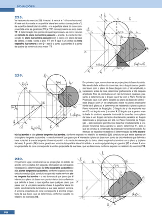 SOLUÇÕES



     228.
     Ver relatório do exercício 225. A recta t é vertical e t’ é fronto-horizontal.
     A base está iluminada e a superfície lateral em sombra corresponde a 3/4
     da superfície lateral total do sólido – é a superfície lateral do cone com-
     preendida entre as geratrizes [TV] e [T’V] correspondente ao arco maior
     TT’. A determinação dos pontos de quebra processou-se com o recurso
     ao método do plano luz/sombra passante – a recta i é a recta de inter-
     secção do plano luz/sombra passante com o plano ϕ (o plano da base
     do sólido). A recta i corta o arco TT’ em T (que é um vértice da linha
     separatriz luz/sombra) e em Q – este é o ponto cuja sombra é o ponto
     de quebra da sombra do arco maior TT’.




     229.

                                                                                Em primeiro lugar, construíram-se as projecções da base do sólido.
                                                                                Não sendo dada a altura do cone mas, sim o ângulo que as geratri-
                                                                                zes fazem com o plano da base (ângulo com ϕ° de amplitude), é
                                                                                necessário, antes de mais, determinar graficamente a V.G. daquela
                                                                                amplitude. Para tal, conduziu-se um raio luminoso l, qualquer, pas-
                                                                                sante, e determinou-se o ângulo que l faz com o Plano Frontal de
                                                                                Projecção (que é um plano paralelo ao plano da base do sólido) –
                                                                                esse ângulo (com ϕ° de amplitude) existe no plano projectante
                                                                                frontal de l (plano α) e determinou-se rebatendo o plano α para o
                                                                                Plano Horizontal de Projecção. O ângulo de ϕ° de amplitude está
                                                                                em V.G. no ângulo entre lr e o eixo X. O ângulo que a geratriz mais
                                                                                à direita do contorno aparente horizontal do cone faz com o plano
                                                                                da base é um ângulo de lados directamente paralelos ao ângulo
                                                                                determinado e projecta-se em V.G. no Plano Horizontal de Projec-
                                                                                ção – este raciocínio permitiu-nos desenhar imediatamente a pro-
                                                                                jecção horizontal dessa geratriz e, assim, determinar V1, após o
                                                                                que se concluiu a construção da projecção horizontal do sólido. Ao
                                                                                efectuar os traçados necessários à determinação da linha separa-
     triz luz/sombra e dos planos tangentes luz/sombra, conforme exposto no relatório do exercício 225, concluiu-se que existe apenas um
     único plano tangente luz/sombra – o raio luminoso l’ que passa por V intersecta o plano da base num ponto da circunferência que delimita a
     base. A recta t é a recta tangente à base no ponto I – é a recta de intersecção do único plano tangente luz/sombra com o plano ϕ (o plano
     da base). A geratriz [IV] é única geratriz em sombra da superfície lateral do sólido – a sombra própria integra a geratriz [IV] e a base. A som-
     bra projectada do cone corresponde à sombra projectada da sua base, que se determinou conforme exposto no relatório do exercício 213.




     230.
     Em primeiro lugar, construíram-se as projecções do sólido, de
     acordo com os dados. Em seguida, efectuaram-se os traçados
     necessários à determinação da linha separatriz luz/sombra e
     dos planos tangentes luz/sombra, conforme exposto no rela-
     tório do exercício 225, concluiu-se que não existe nenhum pla-
     no tangente luz/sombra – o raio luminoso l que passa por V
     intersecta o plano da base num ponto interior à circunferência
     que delimita a base, o que significa que qualquer plano que
     passe por I é um plano secante à base. A superfície lateral do
     sólido está totalmente iluminada e a sua base está em sombra.
     A sombra projectada do cone corresponde à sombra projec-
     tada da sua base, que se determinou conforme exposto no
     relatório do exercício 213.




98
 