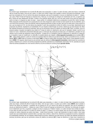 SOLUÇÕES



231.
Em primeiro lugar, representaram-se os pontos A e B, pelas suas projecções, e o plano π (o plano da base), pelos seus traços, contendo A
e B, em função dos dados. Uma vez que o plano π (o plano que contém a base) não é paralelo a nenhum dos planos de projecção, o triân-
gulo não se projecta em V.G. em nenhum dos planos de projecção, pelo que foi necessário o recurso ao rebatimento do plano π – rebateu-
-se π para o Plano Frontal de Projecção (a charneira foi fπ). Note que, na construção do triângulo em rebatimento (em V.G.), se garantiu que
B é o vértice de maior afastamento da base. O sólido é uma pirâmide regular, pelo que o seu eixo está contido numa recta que passa pelo
centro da base e é ortogonal ao plano da base – nesse sentido, foi necessário determinar as projecções do ponto O (o centro da base).
Pelas projecções de O conduziram-se as projecções de uma recta ortogonal ao plano da base (a recta suporte do eixo da pirâmide), que é
uma recta fronto-horizontal. A altura da pirâmide mede-se perpendicularmente ao plano da base, pelo que se mede sobre a recta suporte do
eixo, que se projecta em V.G. nos dois planos de projecção. A partir das projecções do vértice do sólido e da sua base, desenharam-se as
projecções da pirâmide, respeitando as invisibilidades. No que respeita à determinação da sombra, salienta-se que esta situação não difere
das restantes situações de sombras de pirâmides, pelo que se recomenda a leitura do relatório do exercício 221. Note, no entanto, que só é
possível analisar a questão da tangência das rectas t e t’ à base do sólido em rebatimento, pelo que foi necessário rebater o ponto I e as
rectas t e t’ para o rebatimento previamente efectuado (para a construção das projecções da base) para, em rebatimento, perceber em que
vértices é que as rectas são tangentes à base da pirâmide – tr passa por Ir e é tangente à base em rebatimento no vértice Ar e t’r passa por
Ir e é tangente à base em rebatimento no vértice Br. As arestas laterais que integram a linha separatriz luz/sombra são as arestas [AV] e
[BV] – estas arestas separam a parte em sombra da superfície lateral do sólido da que está iluminada. Dada a proveniência da luz, as faces
laterais [BCV] e [ACV] estão em sombra e a face lateral [ABV] e a base do sólido estão iluminadas. Assim sendo, a linha separatriz luz/som-
bra é [AVBC]. Em seguida, determinaram-se as sombras reais dos vértices da linha separatriz luz/sombra, determinaram-se os pontos de
quebra e desenhou-se o contorno da sombra projectada da pirâmide, atendendo às invisibilidades observadas. Por fim, assinalou-se a parte
visível da sombra projectada com uma mancha uniforme, tal como as faces em sombra própria que são visíveis.




232.
Em primeiro lugar, representaram-se os pontos A e B, pelas suas projecções, e o plano π (o plano da base mais à esquerda do prisma),
pelos seus traços, contendo A e B, em função dos dados. Uma vez que o plano π (o plano que contém a base [ABCD]) não é paralelo a
nenhum dos planos de projecção, o quadrado não se projecta em V.G. em nenhum dos planos de projecção, pelo que foi necessário o
recurso ao rebatimento do plano π – rebateu-se π para o Plano Frontal de Projecção (a charneira foi fπ). Note que, na construção do quadra-
do em rebatimento (em V.G.), se garantiu o polígono se situa no espaço do 1º Diedro. O plano α é o plano da base mais à direita do sólido –
é outro plano de perfil que dista 6 cm (a altura do prisma) do plano π. O sólido é um prisma regular, pelo que as suas arestas laterais estão
contidas em rectas ortogonais aos planos das bases – rectas fronto-horizontais. A partir das projecções da base do sólido e das rectas
suporte das suas arestas laterais é possível obter a sua base mais à direita e, dessa forma, desenhar as projecções do prisma, respeitando
as invisibilidades existentes. No que respeita à determinação da sombra, salienta-se que este exercício não difere das restantes situações de
sombras de prismas, pelo que se recomenda a leitura do relatório do exercício 223. A base de referência é a base mais à esquerda do
                                                                                                                (Continua na página seguinte)

                                                                                                                                                99
 