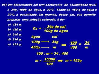 01) Um determinado sal tem coeficiente de solubilidade igual
   a 34g / 100g de água, a 20ºC. Tendo-se 450 g de água a
   20ºC, a quantidade, em gramas, desse sal, que permite
   preparar uma solução saturada, é de:
   a) 484 g.
                              34g de sal
   b) 450 g.       Cs =
                             100g de água
   c) 340 g.
                  água          sal
   d) 216 g.
                  100g          34g         100 =    34
   e) 153 g.
                  450g           m          450      m
                     100 x m = 34 x 450

                     m   =
                             15300        m = 153g
                              100
 