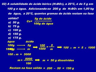02) A solubilidade do ácido bórico (H3BO3), a 20°C, é de 5 g em
   100 g e água. Adicionando-se 200 g de H3BO3 em 1,00 kg
    de água, a 20°C, quantos gramas de ácido restam na fase
   sólida?                5g de ácido
   a) 50 g.       Cs=
                        100g de água
   b) 75 g.
   c) 100 g.
   d) 150 g.
   e) 175 g.
   água           ácido
   100g            5g        100   5
                                 =          100   x   m = 5   x   1000
  1000g
   1Kg             m        1000   m
   100   x   m = 5000

             m = 5000          m = 50 g dissolvidos
                 100
     Restam na fase sólida = 200 – 50 = 150 g
 