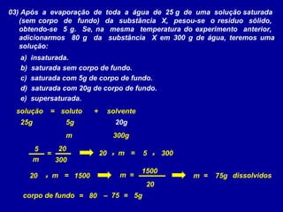 03) Após a evaporação de toda a água de 25 g de uma solução saturada
   (sem corpo de fundo) da substância X, pesou-se o resíduo sólido,
   obtendo-se 5 g. Se, na mesma temperatura do experimento anterior,
   adicionarmos 80 g da substância X em 300 g de água, teremos uma
   solução:
   a)   insaturada.
   b)   saturada sem corpo de fundo.
   c)   saturada com 5g de corpo de fundo.
   d)   saturada com 20g de corpo de fundo.
   e)   supersaturada.
  solução        = soluto   +        solvente
   25g              5g                    20g
                    m                 300g
         5         20
             =                  20    x   m =    5   x   300
         m        300
                                                 1500
        20   x   m = 1500                  m =                 m =   75g dissolvidos
                                                  20
   corpo de fundo = 80 – 75 = 5g
 