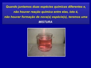 Quando juntamos duas espécies químicas diferentes e,
     não houver reação química entre elas, isto é,
não houver formação de nova(s) espécie(s), teremos uma
                      MISTURA
 