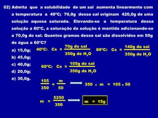 02) Admita que a solubilidade de um sal aumenta linearmente com
   a temperatura a 40ºC; 70,0g desse sal originam 420,0g de uma
   solução aquosa saturada. Elevando-se a temperatura dessa
   solução a 80ºC, a saturação da solução é mantida adicionando-se
   a 70,0g do sal. Quantos gramas desse sal são dissolvidos em 50g
   de água a 60ºC?
                                70g do sal                        140g do sal
   a) 15,0g;   40ºC: Cs =                       80ºC: Cs =
                                350g de H2O                       350g de H2O
   b) 45,0g;
   c) 40,0g;                      105g do sal
                60ºC: Cs =
   d) 20,0g;                      350g de H2O
   e) 30,0g.
                105        m
                      =                 350     x   m = 105   x   50
                350        50

                      5250
                m =                     m = 15g
                          350
 