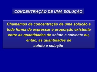 CONCENTRAÇÃO DE UMA SOLUÇÃO


Chamamos de concentração de uma solução a
toda forma de expressar a proporção existente
 entre as quantidades de soluto e solvente ou,
           então, as quantidades de
               soluto e solução
 