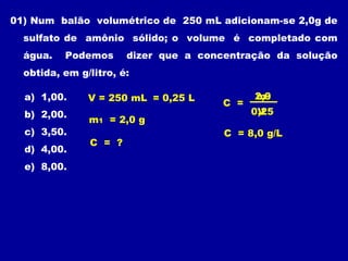 01) Num balão volumétrico de 250 mL adicionam-se 2,0g de
  sulfato de amônio sólido; o volume é completado com
  água.   Podemos      dizer que a concentração da solução
  obtida, em g/litro, é:

  a) 1,00.     V = 250 mL = 0,25 L           2,0
                                             m1
                                       C =
  b) 2,00.                                   0,25
                                              V
               m1 = 2,0 g
  c) 3,50.                             C = 8,0 g/L
               C = ?
  d) 4,00.
  e) 8,00.
 