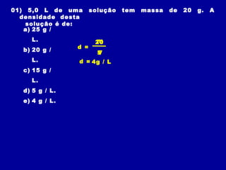 01) 5,0 L de uma      solução   tem   massa   de   20   g.   A
  densidade desta
    solução é de:
   a) 25 g /
    L.                 m
                       20
                d =
  b) 20 g /             5
                        V
    L.          d = 4g / L
  c) 15 g /
    L.
  d) 5 g / L.
  e) 4 g / L.
 