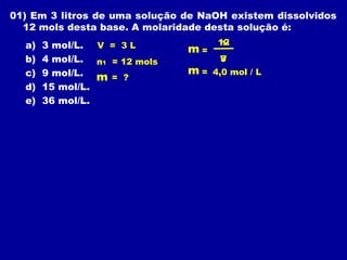 01) Em 3 litros de uma solução de NaOH existem dissolvidos
  12 mols desta base. A molaridade desta solução é:
  a)   3 mol/L. V = 3 L              12
                                     n1
                               m=
  b)   4 mol/L. n1 = 12 mols         3
                                     V
  c)   9 mol/L. m = ?          m=   4,0 mol / L
  d)   15 mol/L.
  e)   36 mol/L.
 