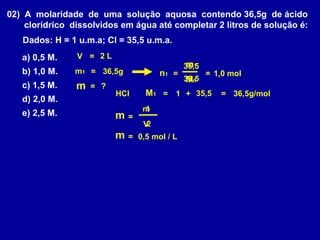 02) A molaridade de uma solução aquosa contendo 36,5g de ácido
    clorídrico dissolvidos em água até completar 2 litros de solução é:
   Dados: H = 1 u.m.a; Cl = 35,5 u.m.a.
   a) 0,5 M.    V = 2L
                                               m1
                                              36,5
   b) 1,0 M.    m1 = 36,5g             n1 =          = 1,0 mol
                                              36,5
                                               M1
   c) 1,5 M.    m   = ?
                          HCl     M1 = 1 + 35,5         = 36,5g/mol
   d) 2,0 M.
                                  n1
                                   1
   e) 2,5 M.              m   =
                                  V2
                          m   = 0,5 mol / L
 