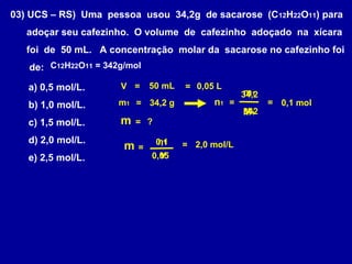 03) UCS – RS) Uma pessoa usou 34,2g de sacarose (C 12H22O11) para
   adoçar seu cafezinho. O volume de cafezinho adoçado na xícara
   foi de 50 mL. A concentração molar da sacarose no cafezinho foi
   de: C12H22O11 = 342g/mol

   a) 0,5 mol/L.      V =      50 mL   = 0,05 L
                                                     m1
                                                     34,2
   b) 1,0 mol/L.      m1 = 34,2 g            n1 =           = 0,1 mol
                                                     M1
                                                     342
   c) 1,5 mol/L.      m    = ?

   d) 2,0 mol/L.                 n1
                                 0,1
                       m   =           = 2,0 mol/L
   e) 2,5 mol/L.                 V
                               0,05
 
