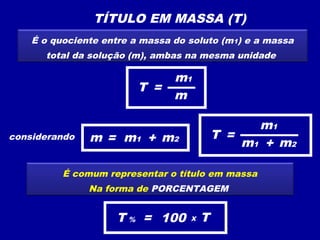 TÍTULO EM MASSA (T)
    É o quociente entre a massa do soluto (m1) e a massa
      total da solução (m), ambas na mesma unidade

                                m1
                         T =
                                m

                                                 m1
considerando   m = m1 + m2                 T =
                                               m1 + m2

          É comum representar o título em massa
               Na forma de PORCENTAGEM


                    T % = 100      X   T
 