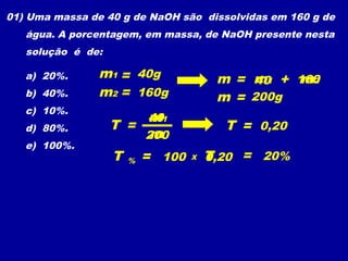 01) Uma massa de 40 g de NaOH são dissolvidas em 160 g de
   água. A porcentagem, em massa, de NaOH presente nesta
   solução é de:

   a) 20%.      m1 = 40g                m = m1 + 160
                                             40   m2
   b) 40%.      m2 = 160g               m = 200g
   c) 10%.
                       m
                       401
   d) 80%.         T =                   T = 0,20
                        m
                       200
   e) 100%.
                   T   %   = 100   X   0,20 = 20%
                                       T
 