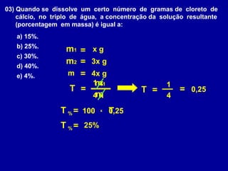 03) Quando se dissolve um certo número de gramas de cloreto de
    cálcio, no triplo de água, a concentração da solução resultante
    (porcentagem em massa) é igual a:
   a) 15%.
   b) 25%.
                   m1 = x g
   c) 30%.
   d) 40%.
                   m2 = 3x g
   e) 4%.          m = 4x g
                         m
                        1 x1                      1
                   T =                    T =          = 0,25
                        4mx                       4

                 T % = 100    x   T,25
                                  0
                 T % = 25%
 