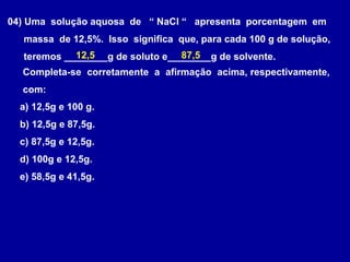 04) Uma solução aquosa de “ NaCl “ apresenta porcentagem em
  massa de 12,5%. Isso significa que, para cada 100 g de solução,
            12,5                  87,5
  teremos ________g de soluto e________g de solvente.
  Completa-se corretamente a afirmação acima, respectivamente,
  com:
  a) 12,5g e 100 g.
  b) 12,5g e 87,5g.
  c) 87,5g e 12,5g.
  d) 100g e 12,5g.
  e) 58,5g e 41,5g.
 
