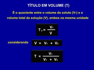TÍTULO EM VOLUME (T)
   É o quociente entre o volume do soluto (V1) e o
volume total da solução (V), ambos na mesma unidade


                           V1
                    TV=
                           V

considerando     V = V1 + V2

                           V1
                 T =
                       V1 + V2
 