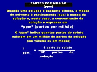 PARTES POR MILHÃO
                    (ppm)
Quando uma solução é bastante diluída, a massa
 do solvente é praticamente igual à massa da
   solução e, neste caso, a concentração da
            solução é expressa em
        “ppm” (partes por milhão)
    O “ppm” indica quantas partes do soluto
   existem em um milhão de partes da solução
            (em volume ou em massa)

        1            1 parte de soluto
               =
        ppm        10 6   partes    de
                   solução
 
