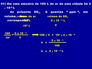 01) Em uma amostra de 100 L do ar de uma cidade há 2
 x   10 –8 L
            do    poluente       SO 2 .       A     quantas                     “ ppm “,       em
 volume, volume de ar
           isso                                   volume de SO 2
      corresponde? L
               100                                     2   x   10   – 8
                                                                            L

                        10 6 L                             V


  100            2 x 10   – 8
             =                        100     x   V = 10 6            x     2   x   10   – 8

     10 6           V
                                                       2   x   10     – 2

                                          V   =
                                                           100

                                          V   =    2   x   10   – 4
                                                                       L
 