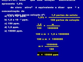 02)(FGV-SP)    Dizer   que    uma    solução       desinfetante      “
apresenta 1,5%
      de cloro     ativo”    é equivalente a dizer       que   “ a
concentração de
   cloro ativo nessa solução é”:            1,5 partes de soluto
 a) 1,5 x 10 6 ppm.
                          1,5% =
 b) 1,5 x 10 – 2 ppm.                      100 partes de solução
 c) 150 ppm.                  1,5           m
                                     =
 d) 1,5 ppm.                  100        1000000
 e) 15000 ppm.
                             100 x m = 1,5 x 1000000

                             100 x m = 1500000

                                         1500000
                               m =
                                          100

                              m = 15000 ppm
 
