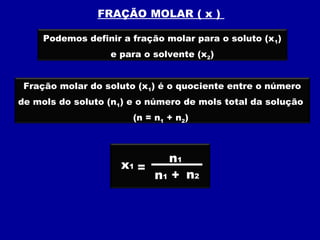 FRAÇÃO MOLAR ( x )

     Podemos definir a fração molar para o soluto (x 1)
                   e para o solvente (x2)


 Fração molar do soluto (x1) é o quociente entre o número
de mols do soluto (n1) e o número de mols total da solução
                       (n = n1 + n2)



                              n1
                     x1 =
                            n1 + n2
 