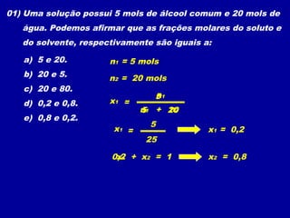 01) Uma solução possui 5 mols de álcool comum e 20 mols de
   água. Podemos afirmar que as frações molares do soluto e
   do solvente, respectivamente são iguais a:

   a) 5 e 20.         n1 = 5 mols
   b) 20 e 5.         n2 = 20 mols
   c) 20 e 80.
                                n
                                51
   d) 0,2 e 0,8.      x1 =
                                   n2
                              n1 + 20
                              5
   e) 0,8 e 0,2.
                               5
                       x1 =                 x1 = 0,2
                               25

                      0,2 + x2 = 1
                       x1                   x2 = 0,8
 