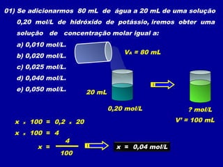01) Se adicionarmos 80 mL de água a 20 mL de uma solução
   0,20 mol/L de hidróxido de potássio, iremos obter uma
   solução de concentração molar igual a:
   a) 0,010 mol/L.
                                           VA = 80 mL
   b) 0,020 mol/L.
   c) 0,025 mol/L.
   d) 0,040 mol/L.
   e) 0,050 mol/L.             20 mL

                                       0,20 mol/L            ? mol/L
  x   x   100 = 0,2   x   20                              V’ = 100 mL

  x   x   100 = 4
                      4
            x =                          x = 0,04 mol/L
                    100
 